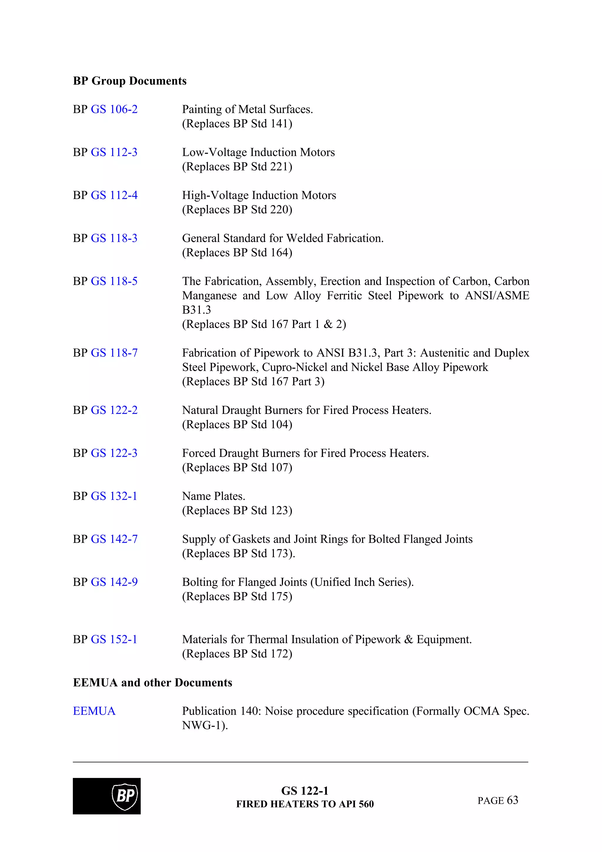 GS 122-1
FIRED HEATERS TO API 560 PAGE 63
BP Group Documents
BP GS 106-2 Painting of Metal Surfaces.
(Replaces BP Std 141)
BP GS 112-3 Low-Voltage Induction Motors
(Replaces BP Std 221)
BP GS 112-4 High-Voltage Induction Motors
(Replaces BP Std 220)
BP GS 118-3 General Standard for Welded Fabrication.
(Replaces BP Std 164)
BP GS 118-5 The Fabrication, Assembly, Erection and Inspection of Carbon, Carbon
Manganese and Low Alloy Ferritic Steel Pipework to ANSI/ASME
B31.3
(Replaces BP Std 167 Part 1 & 2)
BP GS 118-7 Fabrication of Pipework to ANSI B31.3, Part 3: Austenitic and Duplex
Steel Pipework, Cupro-Nickel and Nickel Base Alloy Pipework
(Replaces BP Std 167 Part 3)
BP GS 122-2 Natural Draught Burners for Fired Process Heaters.
(Replaces BP Std 104)
BP GS 122-3 Forced Draught Burners for Fired Process Heaters.
(Replaces BP Std 107)
BP GS 132-1 Name Plates.
(Replaces BP Std 123)
BP GS 142-7 Supply of Gaskets and Joint Rings for Bolted Flanged Joints
(Replaces BP Std 173).
BP GS 142-9 Bolting for Flanged Joints (Unified Inch Series).
(Replaces BP Std 175)
BP GS 152-1 Materials for Thermal Insulation of Pipework & Equipment.
(Replaces BP Std 172)
EEMUA and other Documents
EEMUA Publication 140: Noise procedure specification (Formally OCMA Spec.
NWG-1).
 