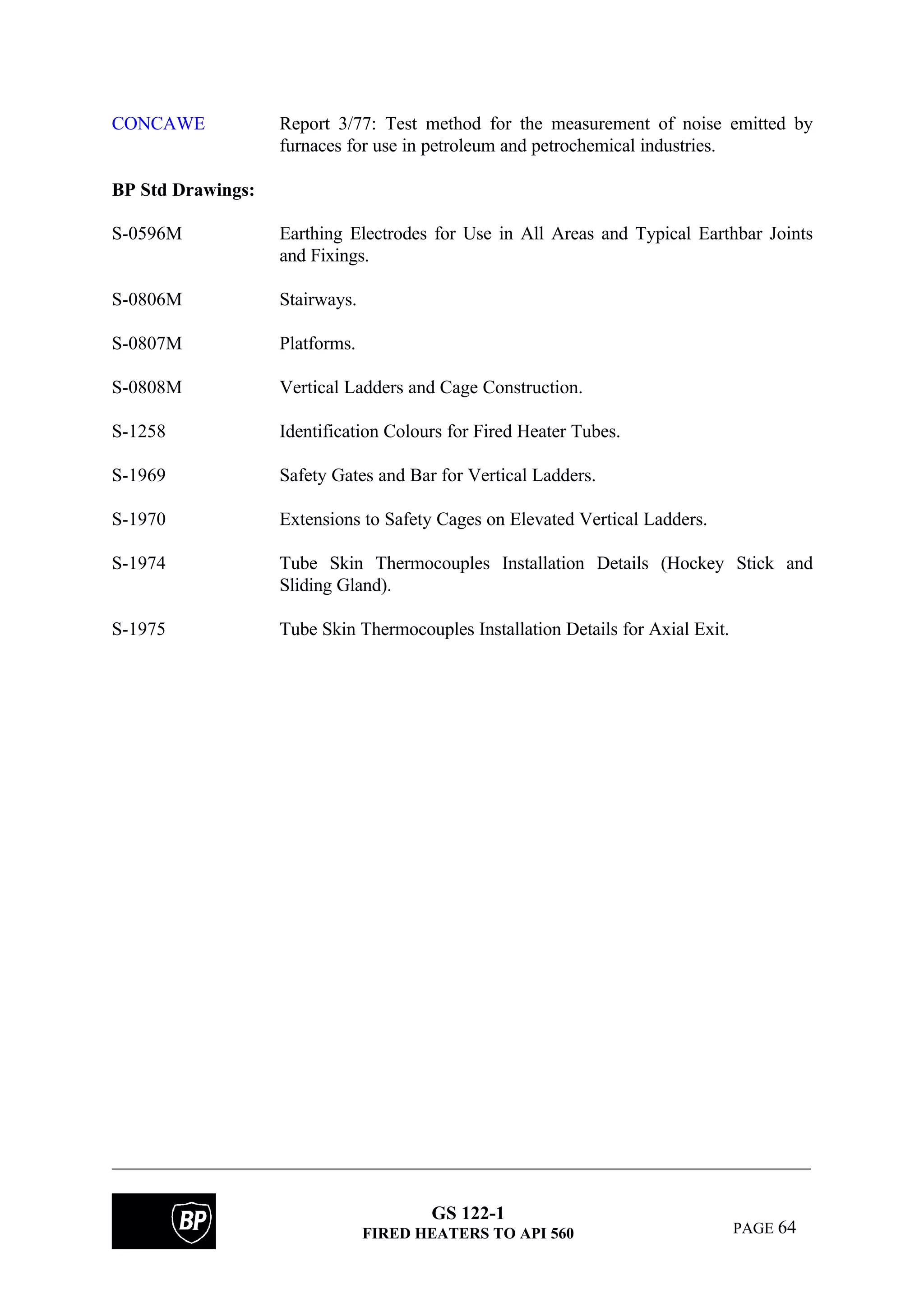 GS 122-1
FIRED HEATERS TO API 560 PAGE 64
CONCAWE Report 3/77: Test method for the measurement of noise emitted by
furnaces for use in petroleum and petrochemical industries.
BP Std Drawings:
S-0596M Earthing Electrodes for Use in All Areas and Typical Earthbar Joints
and Fixings.
S-0806M Stairways.
S-0807M Platforms.
S-0808M Vertical Ladders and Cage Construction.
S-1258 Identification Colours for Fired Heater Tubes.
S-1969 Safety Gates and Bar for Vertical Ladders.
S-1970 Extensions to Safety Cages on Elevated Vertical Ladders.
S-1974 Tube Skin Thermocouples Installation Details (Hockey Stick and
Sliding Gland).
S-1975 Tube Skin Thermocouples Installation Details for Axial Exit.
 