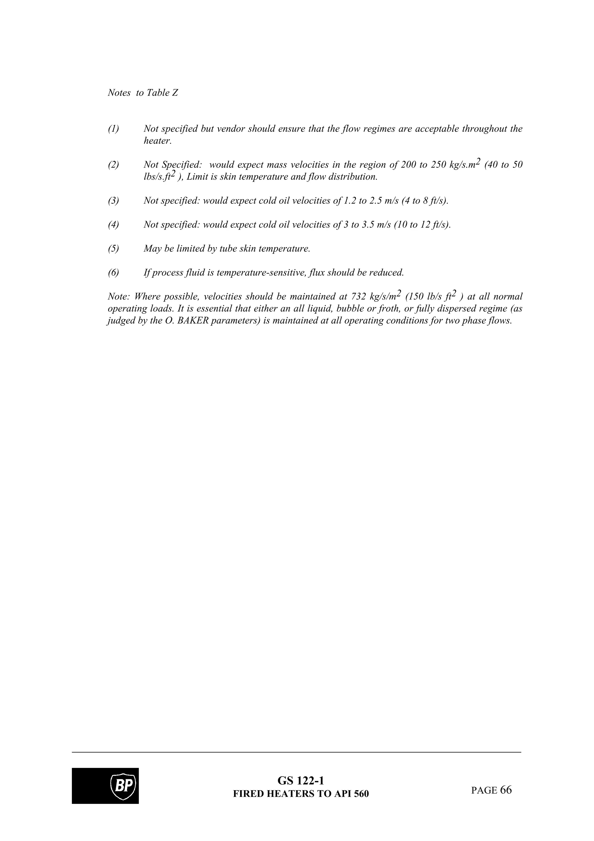 GS 122-1
FIRED HEATERS TO API 560 PAGE 66
Notes to Table Z
(1) Not specified but vendor should ensure that the flow regimes are acceptable throughout the
heater.
(2) Not Specified: would expect mass velocities in the region of 200 to 250 kg/s.m2 (40 to 50
lbs/s.ft2 ), Limit is skin temperature and flow distribution.
(3) Not specified: would expect cold oil velocities of 1.2 to 2.5 m/s (4 to 8 ft/s).
(4) Not specified: would expect cold oil velocities of 3 to 3.5 m/s (10 to 12 ft/s).
(5) May be limited by tube skin temperature.
(6) If process fluid is temperature-sensitive, flux should be reduced.
Note: Where possible, velocities should be maintained at 732 kg/s/m2 (150 lb/s ft2 ) at all normal
operating loads. It is essential that either an all liquid, bubble or froth, or fully dispersed regime (as
judged by the O. BAKER parameters) is maintained at all operating conditions for two phase flows.
 