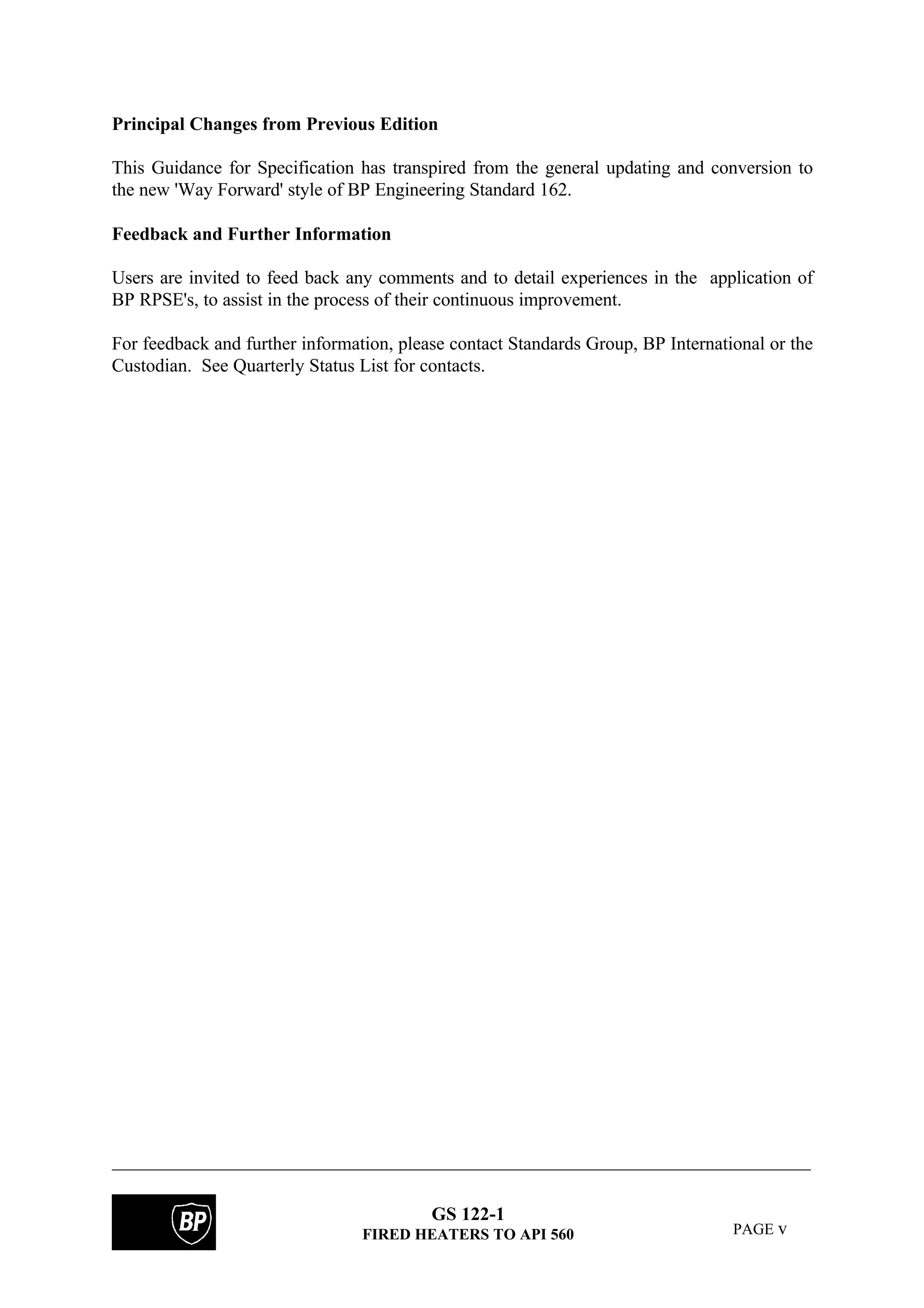 GS 122-1
FIRED HEATERS TO API 560 PAGE v
Principal Changes from Previous Edition
This Guidance for Specification has transpired from the general updating and conversion to
the new 'Way Forward' style of BP Engineering Standard 162.
Feedback and Further Information
Users are invited to feed back any comments and to detail experiences in the application of
BP RPSE's, to assist in the process of their continuous improvement.
For feedback and further information, please contact Standards Group, BP International or the
Custodian. See Quarterly Status List for contacts.
 