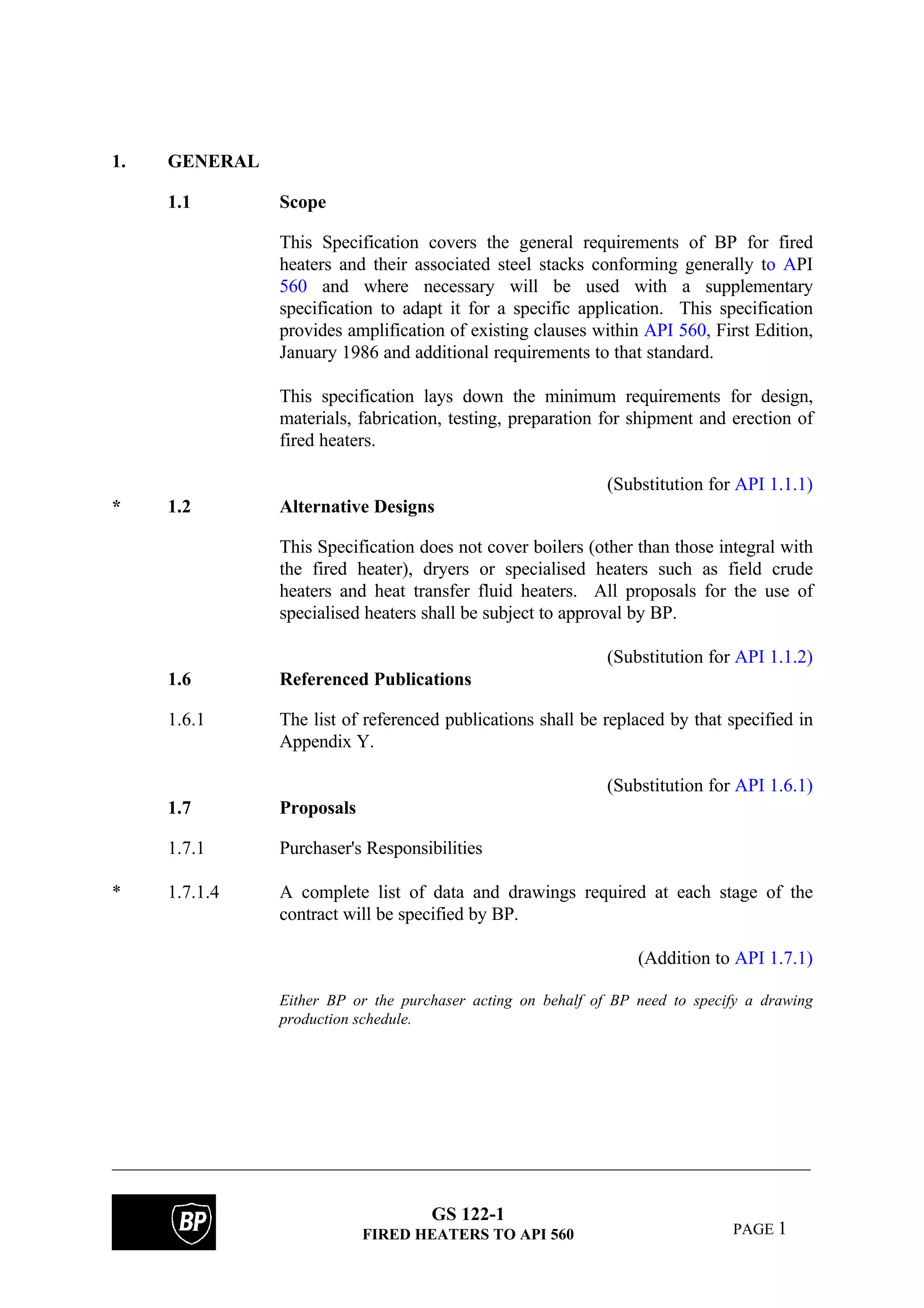 GS 122-1
FIRED HEATERS TO API 560 PAGE 1
1. GENERAL
1.1 Scope
This Specification covers the general requirements of BP for fired
heaters and their associated steel stacks conforming generally to API
560 and where necessary will be used with a supplementary
specification to adapt it for a specific application. This specification
provides amplification of existing clauses within API 560, First Edition,
January 1986 and additional requirements to that standard.
This specification lays down the minimum requirements for design,
materials, fabrication, testing, preparation for shipment and erection of
fired heaters.
(Substitution for API 1.1.1)
* 1.2 Alternative Designs
This Specification does not cover boilers (other than those integral with
the fired heater), dryers or specialised heaters such as field crude
heaters and heat transfer fluid heaters. All proposals for the use of
specialised heaters shall be subject to approval by BP.
(Substitution for API 1.1.2)
1.6 Referenced Publications
1.6.1 The list of referenced publications shall be replaced by that specified in
Appendix Y.
(Substitution for API 1.6.1)
1.7 Proposals
1.7.1 Purchaser's Responsibilities
* 1.7.1.4 A complete list of data and drawings required at each stage of the
contract will be specified by BP.
(Addition to API 1.7.1)
Either BP or the purchaser acting on behalf of BP need to specify a drawing
production schedule.
 