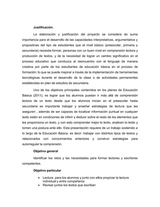 Justificación.
La elaboración y justificación del proyecto se considera de suma
importancia para el desarrollo de las capacidades interpretativas, argumentativa y
propositivas del tipo de estudiantes que el nivel básico (preescolar, primaria y
secundaria) necesita formar, personas con un buen nivel en comprensión lectora y
producción de textos, y de la necesidad de lograr un cambio significativo en el
proceso educativo que conduzca al reencuentro con el lenguaje de manera
creativa por parte de los estudiantes de educación básica en el proceso de
formación; lo que se puede mejorar a través de la implementación de herramientas
tecnológicas durante el desarrollo de la clase o de actividades permanentes
establecidas en plan de estudios de secundaria.
Uno de los objetivos principales contenidos en los planes de Educación
Básica (2011), es lograr que los alumnos puedan ir más allá de comprensión
lectora de un texto desde que los alumnos inician en el preescolar hasta
secundaria es importante trabajar y enseñar estrategias de lectura que les
aseguren , además de ser capaces de localizar información puntual en cualquier
texto estén en condiciones de inferir y deducir sobre el resto de los elementos que
les proporciona un texto, y con esto comprender mejor lo leído, analicen lo leído y
tomen una postura ante ello. Esta presentación requiere de un trabajo sostenido a
lo largo de la Educación Básica; es decir: trabajar con distintos tipos de textos y
relacionarlos con conocimientos anteriores y construir estrategias para
autorregular la comprensión.
Objetivo general
Identificar los retos y las necesidades para formar lectores y escritores
competentes.
Objetivo particular
 Lectura para los alumnos y junto con ellos propiciar la lectura
individual y entre compañeros
 Revisar juntos los textos que escriban
 