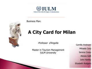 A City Card for Milan Business Plan: Professor  d’Angella Master in Tourism Management IULM University Camilla Andreani Mihaela Carp Serena Cossu Alessia Galli John Hanley Elizabeth Rodgers 