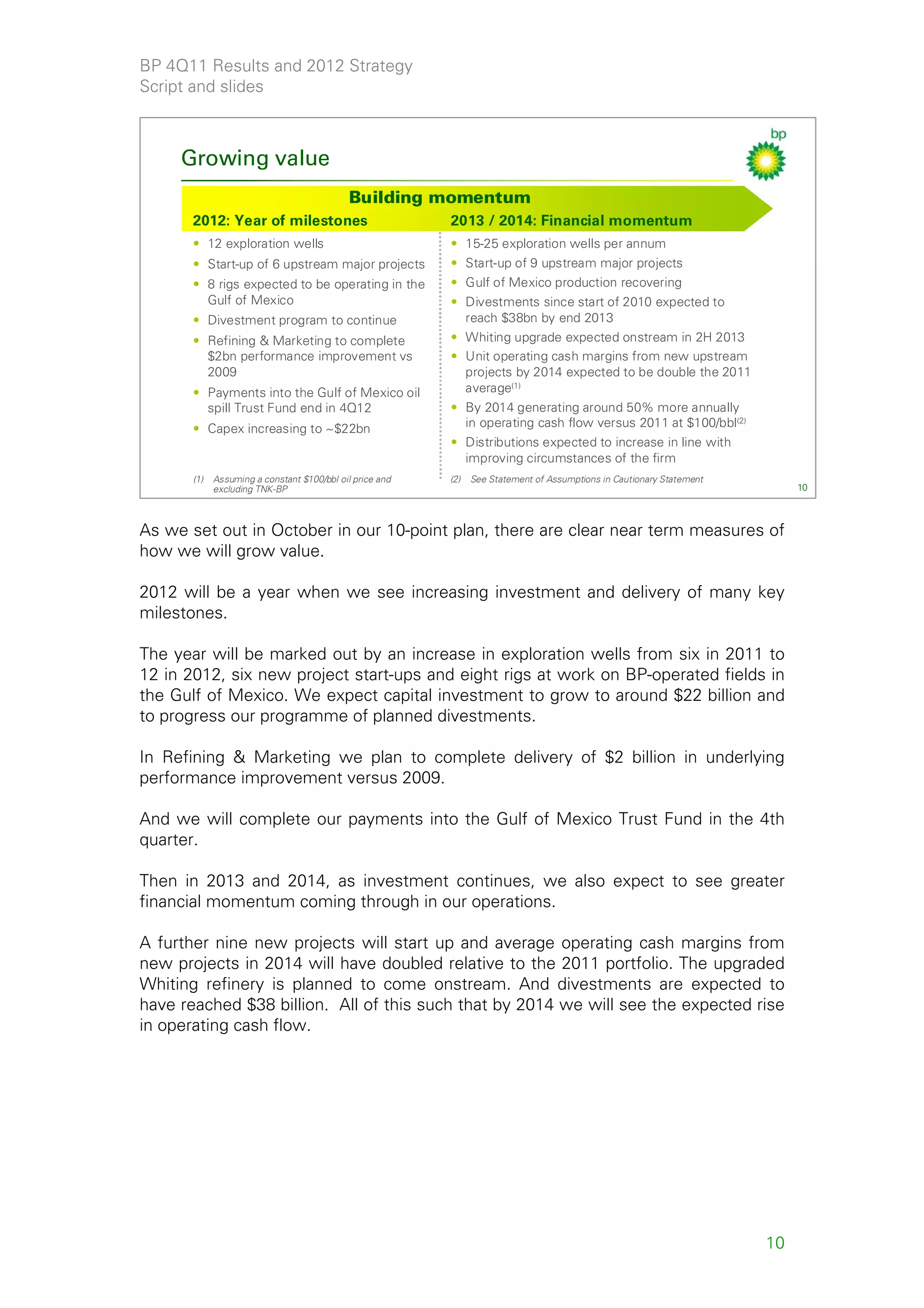 BP 4Q11 Results and 2012 Strategy
Script and slides



     Growing value
                                             Building momentum
       2012: Year of milestones                           2013 / 2014: Financial momentum
       • 12 exploration wells                             • 15-25 exploration wells per annum
       • Start-up of 6 upstream major projects            • Start-up of 9 upstream major projects
       • 8 rigs expected to be operating in the           • Gulf of Mexico production recovering
         Gulf of Mexico                                   • Divestments since start of 2010 expected to
       • Divestment program to continue                     reach $38bn by end 2013
       • Refining & Marketing to complete                 • Whiting upgrade expected onstream in 2H 2013
         $2bn performance improvement vs                  • Unit operating cash margins from new upstream
         2009                                               projects by 2014 expected to be double the 2011
       • Payments into the Gulf of Mexico oil               average(1)
         spill Trust Fund end in 4Q12                     • By 2014 generating around 50% more annually
       • Capex increasing to ~$22bn                         in operating cash flow versus 2011 at $100/bbl(2)
                                                          • Distributions expected to increase in line with
                                                            improving circumstances of the firm
       (1)   Assuming a constant $100/bbl oil price and   (2)   See Statement of Assumptions in Cautionary Statement
             excluding TNK-BP                                                                                               10



As we set out in October in our 10-point plan, there are clear near term measures of
how we will grow value.

2012 will be a year when we see increasing investment and delivery of many key
milestones.

The year will be marked out by an increase in exploration wells from six in 2011 to
12 in 2012, six new project start-ups and eight rigs at work on BP-operated fields in
the Gulf of Mexico. We expect capital investment to grow to around $22 billion and
to progress our programme of planned divestments.

In Refining & Marketing we plan to complete delivery of $2 billion in underlying
performance improvement versus 2009.

And we will complete our payments into the Gulf of Mexico Trust Fund in the 4th
quarter.

Then in 2013 and 2014, as investment continues, we also expect to see greater
financial momentum coming through in our operations.

A further nine new projects will start up and average operating cash margins from
new projects in 2014 will have doubled relative to the 2011 portfolio. The upgraded
Whiting refinery is planned to come onstream. And divestments are expected to
have reached $38 billion. All of this such that by 2014 we will see the expected rise
in operating cash flow.




                                                                                                                       10
 