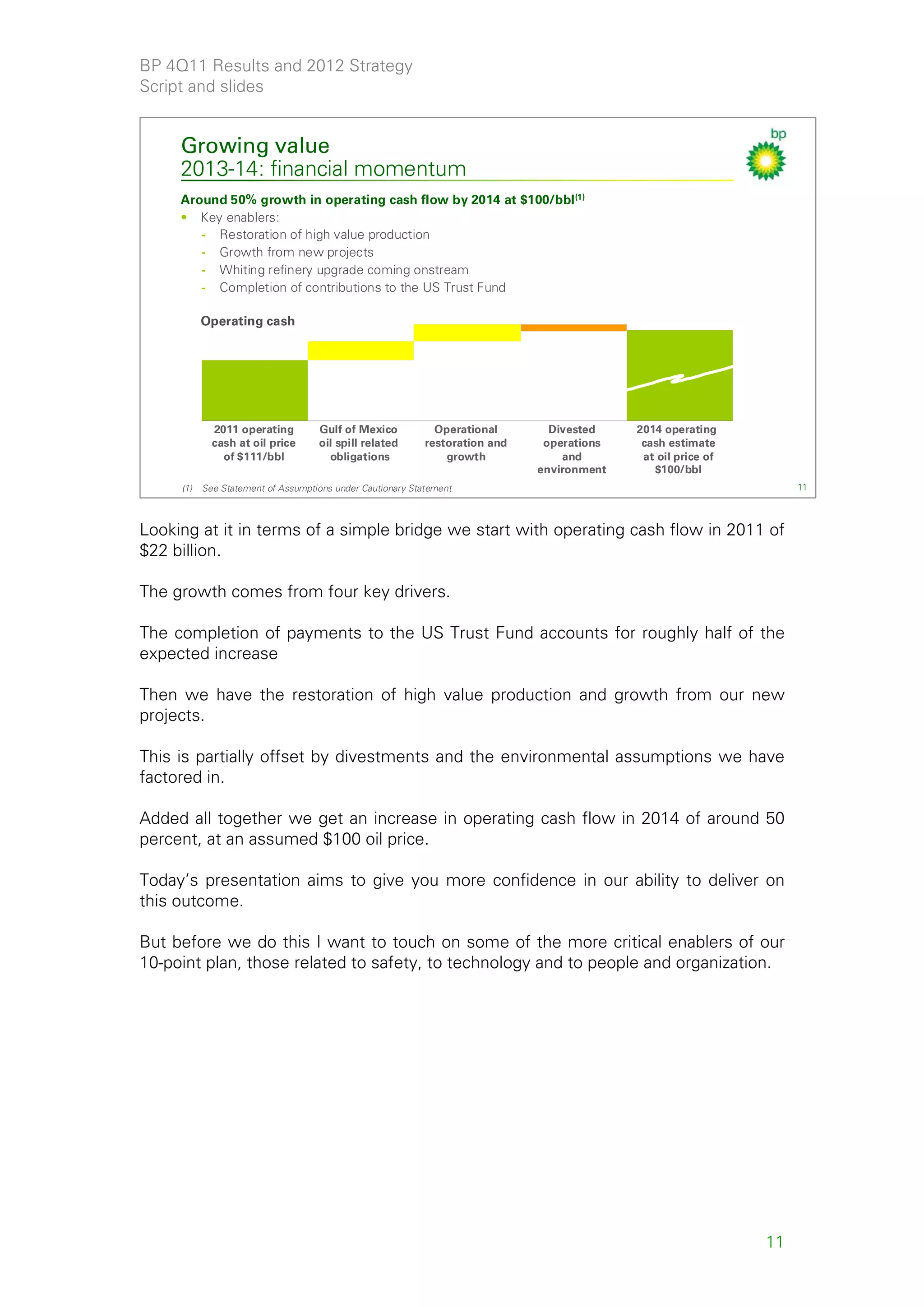 BP 4Q11 Results and 2012 Strategy
Script and slides


     Growing value
     2013-14: financial momentum
     Around 50% growth in operating cash flow by 2014 at $100/bbl (1)
     • Key enablers:
        - Restoration of high value production
        - Growth from new projects
        - Whiting refinery upgrade coming onstream
        - Completion of contributions to the US Trust Fund

           Operating cash




             2011 operating         Gulf of Mexico            Operational       Divested    2014 operating
             cash at oil price      oil spill related       restoration and    operations    cash estimate
               of $111/bbl            obligations               growth            and        at oil price of
                                                                              environment      $100/bbl
     (1)   See Statement of Assumptions under Cautionary Statement                                                  11



Looking at it in terms of a simple bridge we start with operating cash flow in 2011 of
$22 billion.

The growth comes from four key drivers.

The completion of payments to the US Trust Fund accounts for roughly half of the
expected increase

Then we have the restoration of high value production and growth from our new
projects.

This is partially offset by divestments and the environmental assumptions we have
factored in.

Added all together we get an increase in operating cash flow in 2014 of around 50
percent, at an assumed $100 oil price.

Today’s presentation aims to give you more confidence in our ability to deliver on
this outcome.

But before we do this I want to touch on some of the more critical enablers of our
10-point plan, those related to safety, to technology and to people and organization.




                                                                                                               11
 