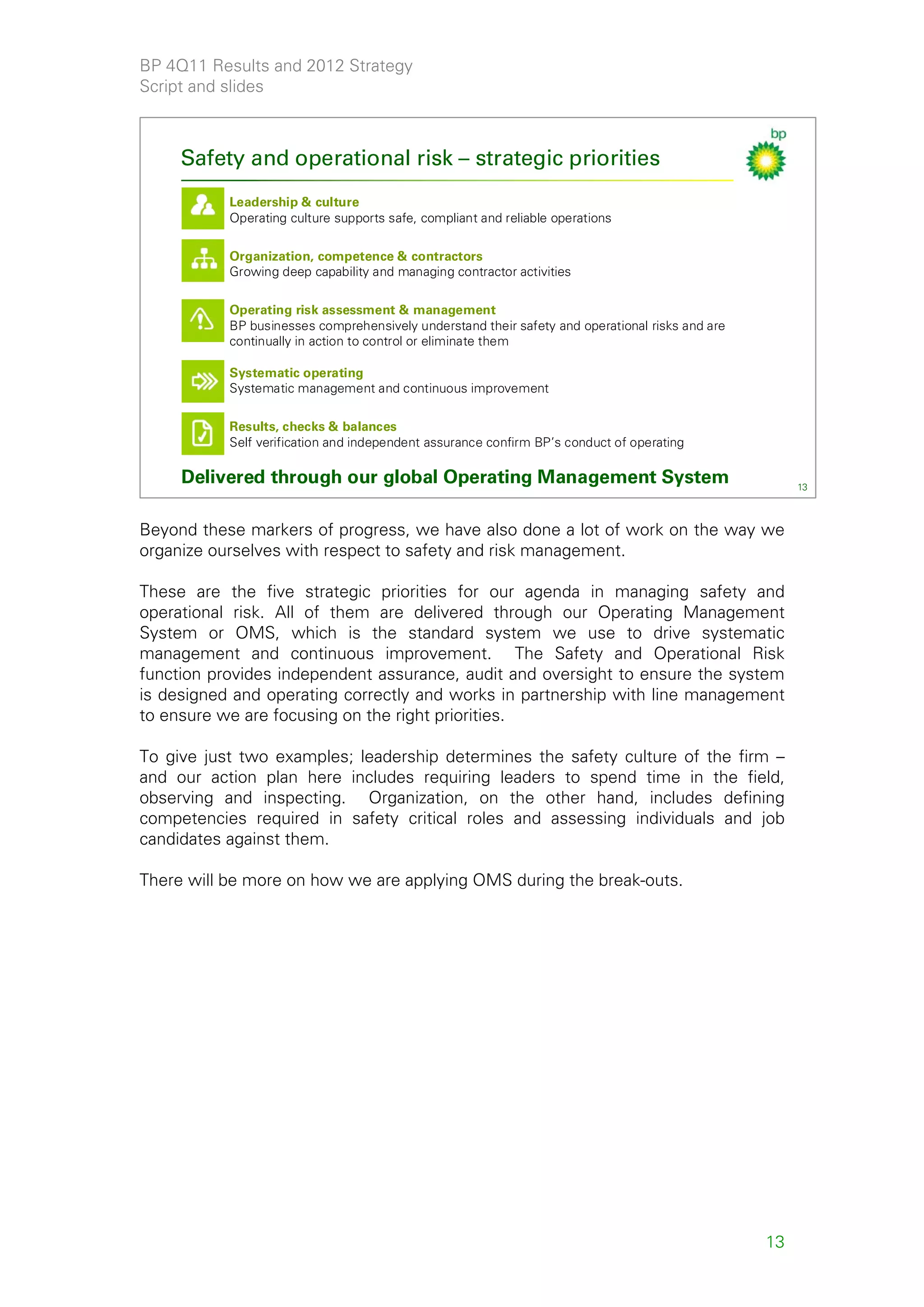 BP 4Q11 Results and 2012 Strategy
Script and slides



     Safety and operational risk – strategic priorities
           Leadership & culture
           Operating culture supports safe, compliant and reliable operations

           Organization, competence & contractors
           Growing deep capability and managing contractor activities

           Operating risk assessment & management
           BP businesses comprehensively understand their safety and operational risks and are
           continually in action to control or eliminate them

           Systematic operating
           Systematic management and continuous improvement

           Results, checks & balances
           Self verification and independent assurance confirm BP’s conduct of operating

     Delivered through our global Operating Management System                                         13



Beyond these markers of progress, we have also done a lot of work on the way we
organize ourselves with respect to safety and risk management.

These are the five strategic priorities for our agenda in managing safety and
operational risk. All of them are delivered through our Operating Management
System or OMS, which is the standard system we use to drive systematic
management and continuous improvement. The Safety and Operational Risk
function provides independent assurance, audit and oversight to ensure the system
is designed and operating correctly and works in partnership with line management
to ensure we are focusing on the right priorities.

To give just two examples; leadership determines the safety culture of the firm –
and our action plan here includes requiring leaders to spend time in the field,
observing and inspecting. Organization, on the other hand, includes defining
competencies required in safety critical roles and assessing individuals and job
candidates against them.

There will be more on how we are applying OMS during the break-outs.




                                                                                                 13
 