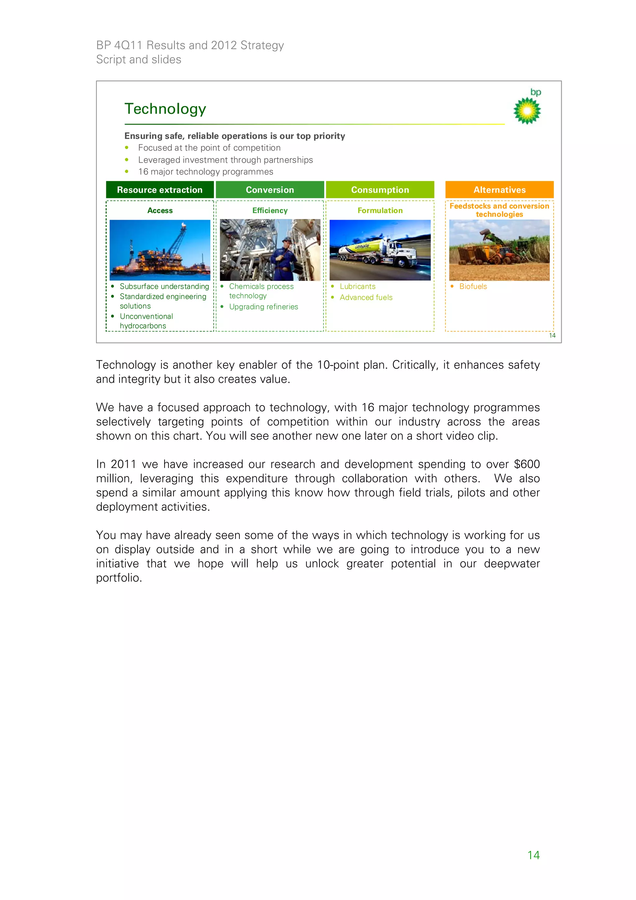 BP 4Q11 Results and 2012 Strategy
Script and slides



     Technology
     Ensuring safe, reliable operations is our top priority
     • Focused at the point of competition
     • Leveraged investment through partnerships
     • 16 major technology programmes

    Resource extraction               Conversion              Consumption          Alternatives
                                                                             Feedstocks and conversion
           Access                       Efficiency             Formulation         technologies




  • Subsurface understanding   • Chemicals process      • Lubricants         • Biofuels
  • Standardized engineering     technology             • Advanced fuels
    solutions                  • Upgrading refineries
  • Unconventional
    hydrocarbons
                                                                                                       14



Technology is another key enabler of the 10-point plan. Critically, it enhances safety
and integrity but it also creates value.

We have a focused approach to technology, with 16 major technology programmes
selectively targeting points of competition within our industry across the areas
shown on this chart. You will see another new one later on a short video clip.

In 2011 we have increased our research and development spending to over $600
million, leveraging this expenditure through collaboration with others. We also
spend a similar amount applying this know how through field trials, pilots and other
deployment activities.

You may have already seen some of the ways in which technology is working for us
on display outside and in a short while we are going to introduce you to a new
initiative that we hope will help us unlock greater potential in our deepwater
portfolio.




                                                                                                  14
 