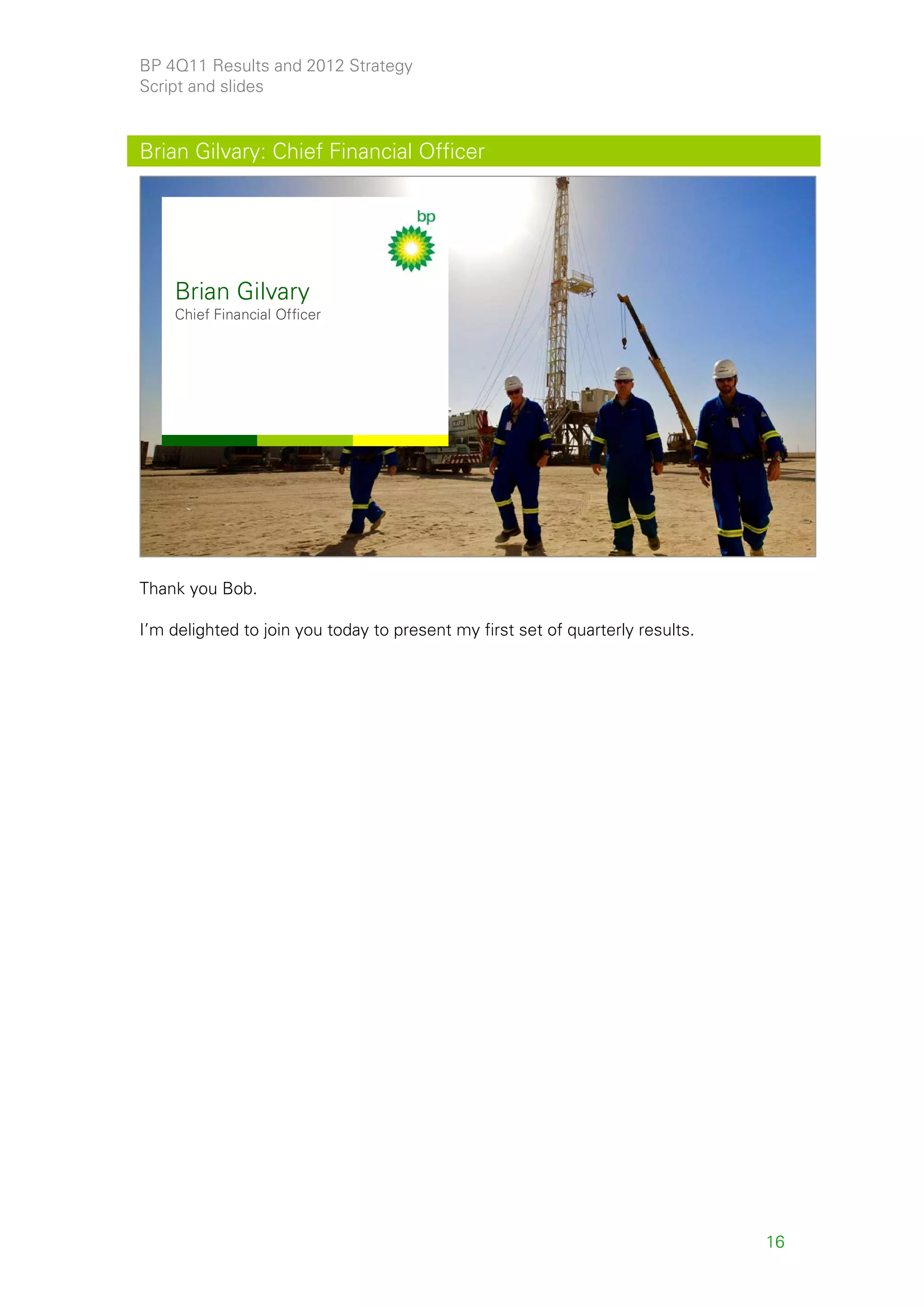 BP 4Q11 Results and 2012 Strategy
Script and slides


Brian Gilvary: Chief Financial Officer




    Brian Gilvary
    Chief Financial Officer




                                                                                     16



Thank you Bob.

I’m delighted to join you today to present my first set of quarterly results.




                                                                                16
 