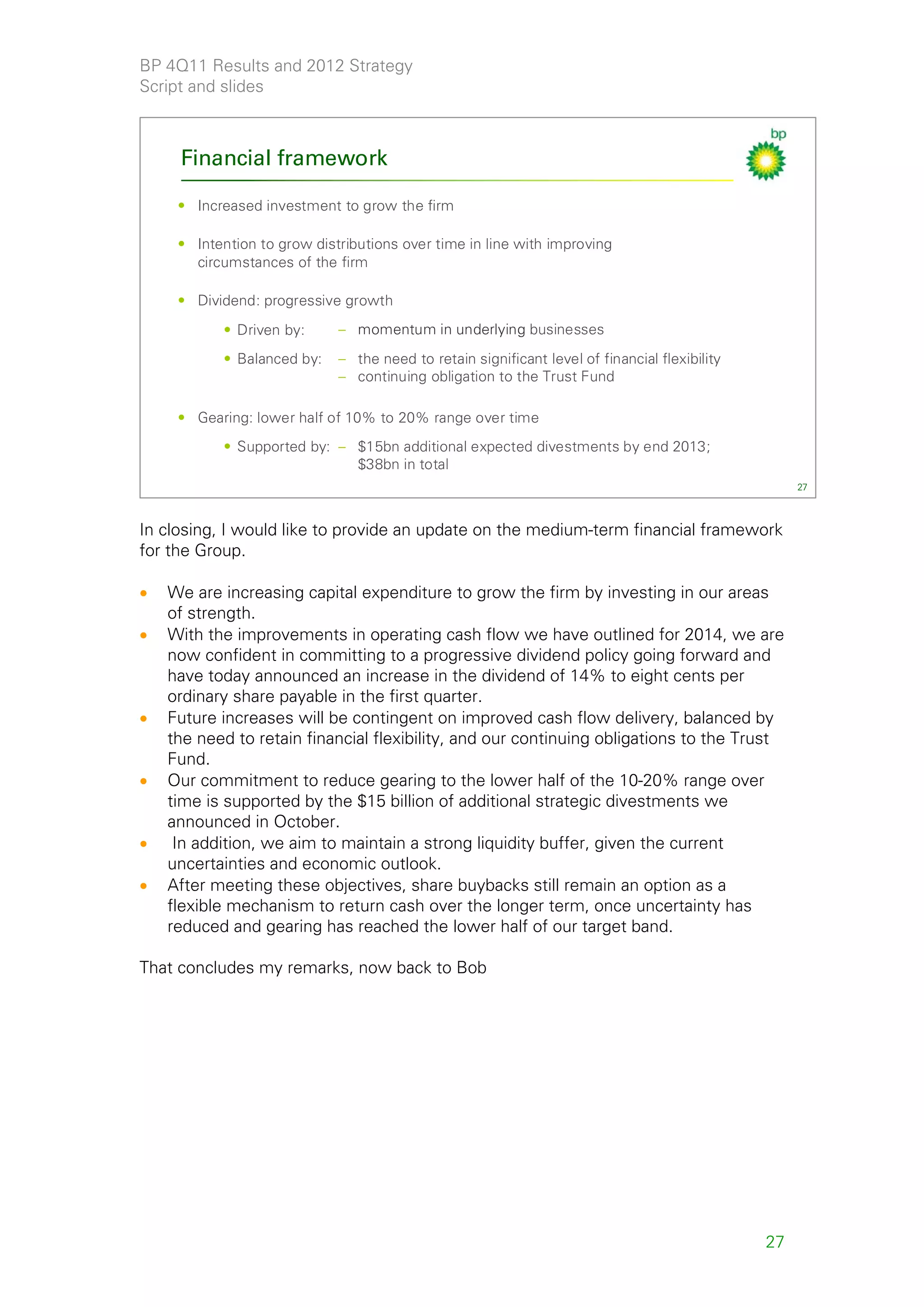 BP 4Q11 Results and 2012 Strategy
Script and slides



     Financial framework

     • Increased investment to grow the firm

     • Intention to grow distributions over time in line with improving
       circumstances of the firm

     • Dividend: progressive growth
           • Driven by:      – momentum in underlying businesses
           • Balanced by:    – the need to retain significant level of financial flexibility
                             – continuing obligation to the Trust Fund

     • Gearing: lower half of 10% to 20% range over time
           • Supported by: – $15bn additional expected divestments by end 2013;
                             $38bn in total
                                                                                                    27



In closing, I would like to provide an update on the medium-term financial framework
for the Group.

•   We are increasing capital expenditure to grow the firm by investing in our areas
    of strength.
•   With the improvements in operating cash flow we have outlined for 2014, we are
    now confident in committing to a progressive dividend policy going forward and
    have today announced an increase in the dividend of 14% to eight cents per
    ordinary share payable in the first quarter.
•   Future increases will be contingent on improved cash flow delivery, balanced by
    the need to retain financial flexibility, and our continuing obligations to the Trust
    Fund.
•   Our commitment to reduce gearing to the lower half of the 10-20% range over
    time is supported by the $15 billion of additional strategic divestments we
    announced in October.
•    In addition, we aim to maintain a strong liquidity buffer, given the current
    uncertainties and economic outlook.
•   After meeting these objectives, share buybacks still remain an option as a
    flexible mechanism to return cash over the longer term, once uncertainty has
    reduced and gearing has reached the lower half of our target band.

That concludes my remarks, now back to Bob




                                                                                               27
 