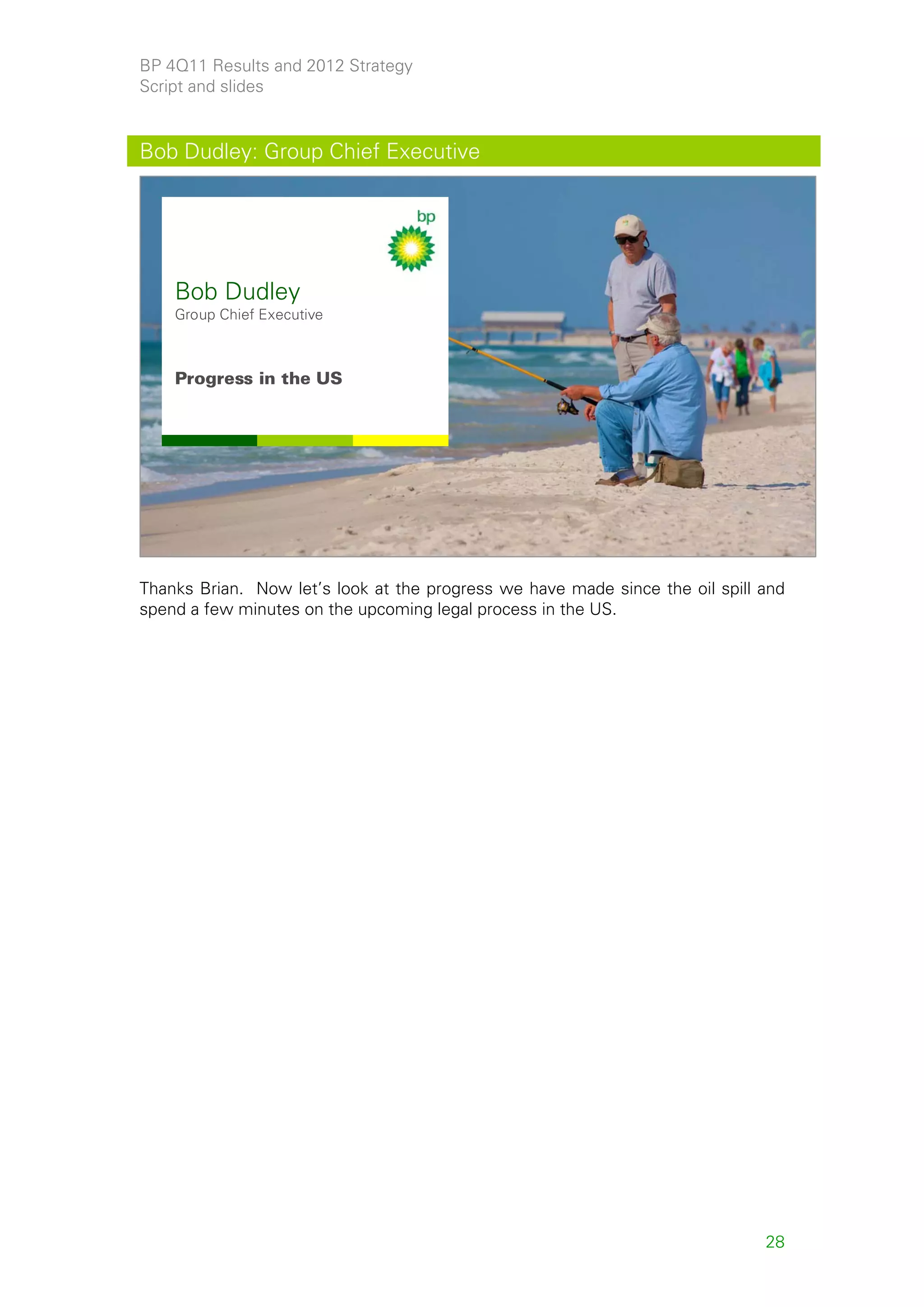 BP 4Q11 Results and 2012 Strategy
Script and slides


Bob Dudley: Group Chief Executive




    Bob Dudley
    Group Chief Executive



    Progress in the US




                                                                                    28



Thanks Brian. Now let’s look at the progress we have made since the oil spill and
spend a few minutes on the upcoming legal process in the US.




                                                                              28
 