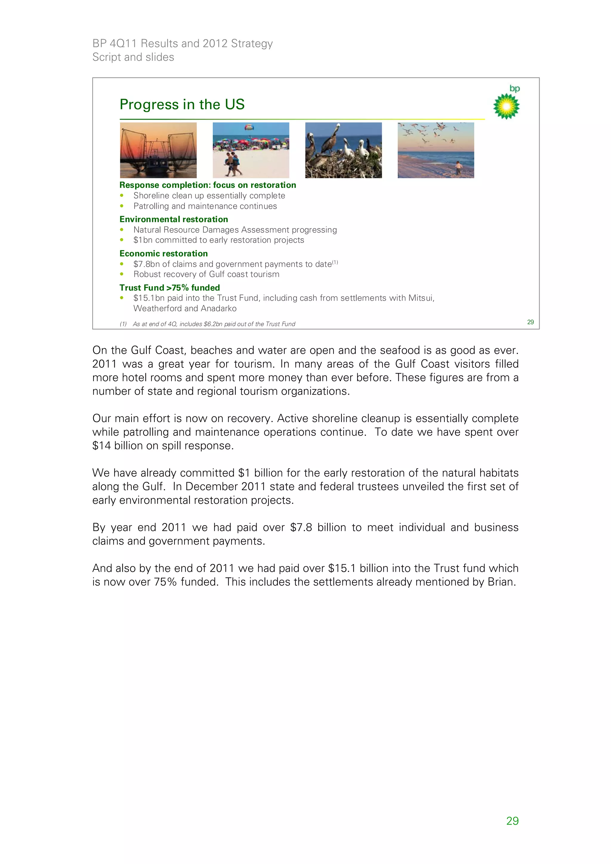 BP 4Q11 Results and 2012 Strategy
Script and slides



     Progress in the US




     Response completion: focus on restoration
     • Shoreline clean up essentially complete
     • Patrolling and maintenance continues
     Environmental restoration
     • Natural Resource Damages Assessment progressing
     • $1bn committed to early restoration projects
     Economic restoration
     • $7.8bn of claims and government payments to date(1)
     • Robust recovery of Gulf coast tourism
     Trust Fund >75% funded
     • $15.1bn paid into the Trust Fund, including cash from settlements with Mitsui,
        Weatherford and Anadarko
     (1)   As at end of 4Q, includes $6.2bn paid out of the Trust Fund                       29



On the Gulf Coast, beaches and water are open and the seafood is as good as ever.
2011 was a great year for tourism. In many areas of the Gulf Coast visitors filled
more hotel rooms and spent more money than ever before. These figures are from a
number of state and regional tourism organizations.

Our main effort is now on recovery. Active shoreline cleanup is essentially complete
while patrolling and maintenance operations continue. To date we have spent over
$14 billion on spill response.

We have already committed $1 billion for the early restoration of the natural habitats
along the Gulf. In December 2011 state and federal trustees unveiled the first set of
early environmental restoration projects.

By year end 2011 we had paid over $7.8 billion to meet individual and business
claims and government payments.

And also by the end of 2011 we had paid over $15.1 billion into the Trust fund which
is now over 75% funded. This includes the settlements already mentioned by Brian.




                                                                                        29
 