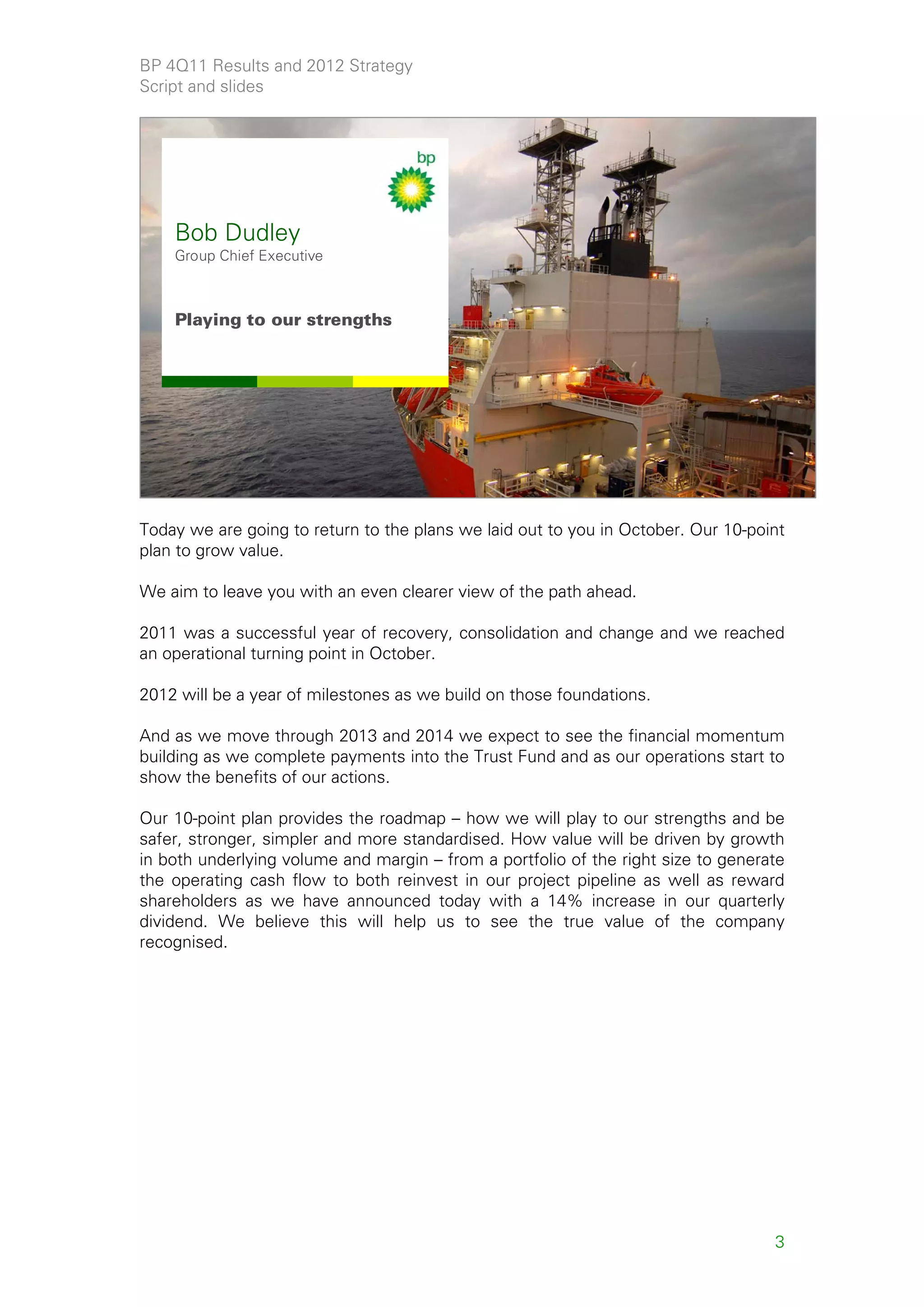 BP 4Q11 Results and 2012 Strategy
Script and slides




    Bob Dudley
    Group Chief Executive



    Playing to our strengths




                                                                                        3



Today we are going to return to the plans we laid out to you in October. Our 10-point
plan to grow value.

We aim to leave you with an even clearer view of the path ahead.

2011 was a successful year of recovery, consolidation and change and we reached
an operational turning point in October.

2012 will be a year of milestones as we build on those foundations.

And as we move through 2013 and 2014 we expect to see the financial momentum
building as we complete payments into the Trust Fund and as our operations start to
show the benefits of our actions.

Our 10-point plan provides the roadmap – how we will play to our strengths and be
safer, stronger, simpler and more standardised. How value will be driven by growth
in both underlying volume and margin – from a portfolio of the right size to generate
the operating cash flow to both reinvest in our project pipeline as well as reward
shareholders as we have announced today with a 14% increase in our quarterly
dividend. We believe this will help us to see the true value of the company
recognised.




                                                                                   3
 