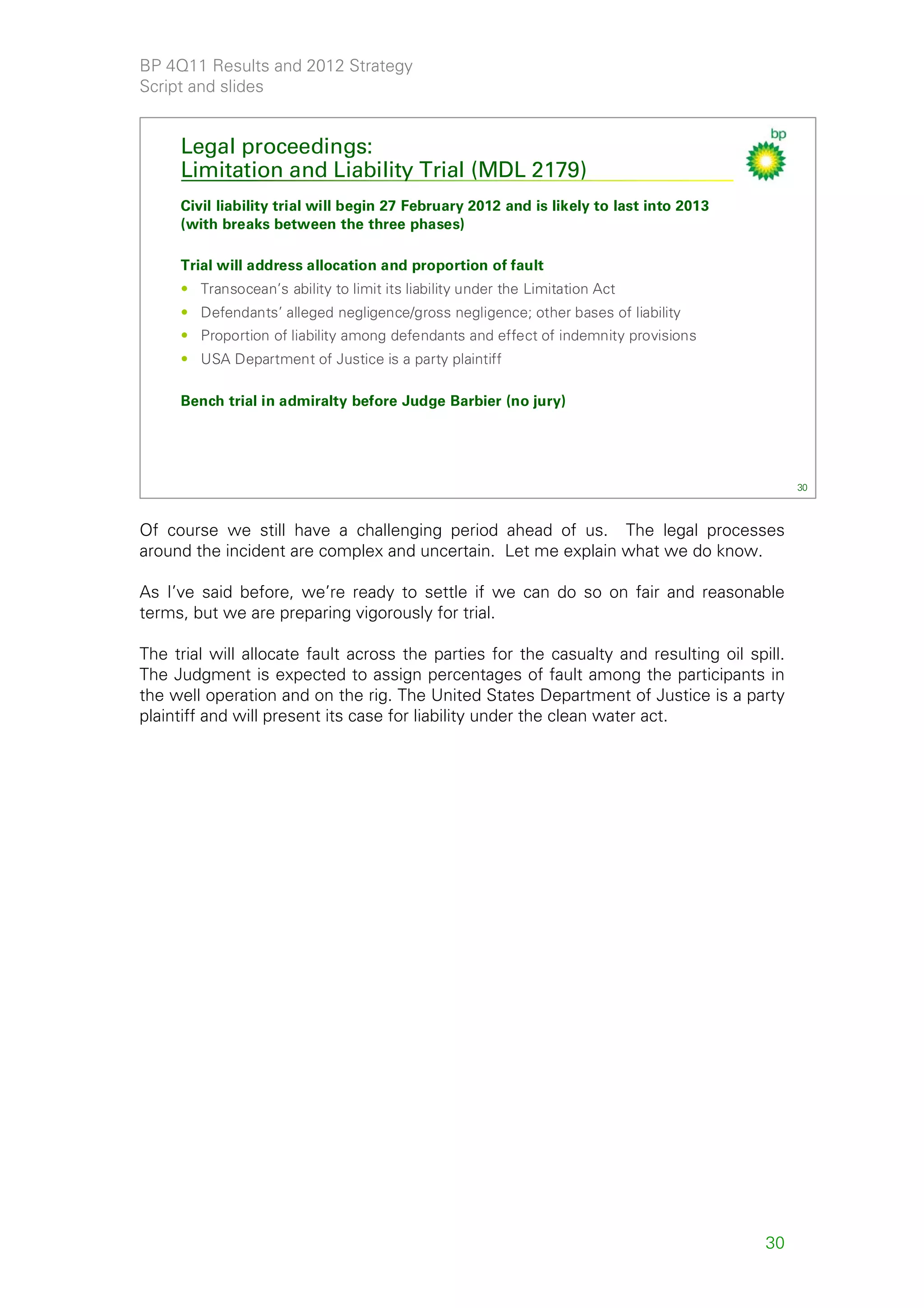BP 4Q11 Results and 2012 Strategy
Script and slides


     Legal proceedings:
     Limitation and Liability Trial (MDL 2179)
     Civil liability trial will begin 27 February 2012 and is likely to last into 2013
     (with breaks between the three phases)

     Trial will address allocation and proportion of fault
     • Transocean’s ability to limit its liability under the Limitation Act
     • Defendants’ alleged negligence/gross negligence; other bases of liability
     • Proportion of liability among defendants and effect of indemnity provisions
     • USA Department of Justice is a party plaintiff

     Bench trial in admiralty before Judge Barbier (no jury)




                                                                                              30



Of course we still have a challenging period ahead of us. The legal processes
around the incident are complex and uncertain. Let me explain what we do know.

As I’ve said before, we’re ready to settle if we can do so on fair and reasonable
terms, but we are preparing vigorously for trial.

The trial will allocate fault across the parties for the casualty and resulting oil spill.
The Judgment is expected to assign percentages of fault among the participants in
the well operation and on the rig. The United States Department of Justice is a party
plaintiff and will present its case for liability under the clean water act.




                                                                                         30
 