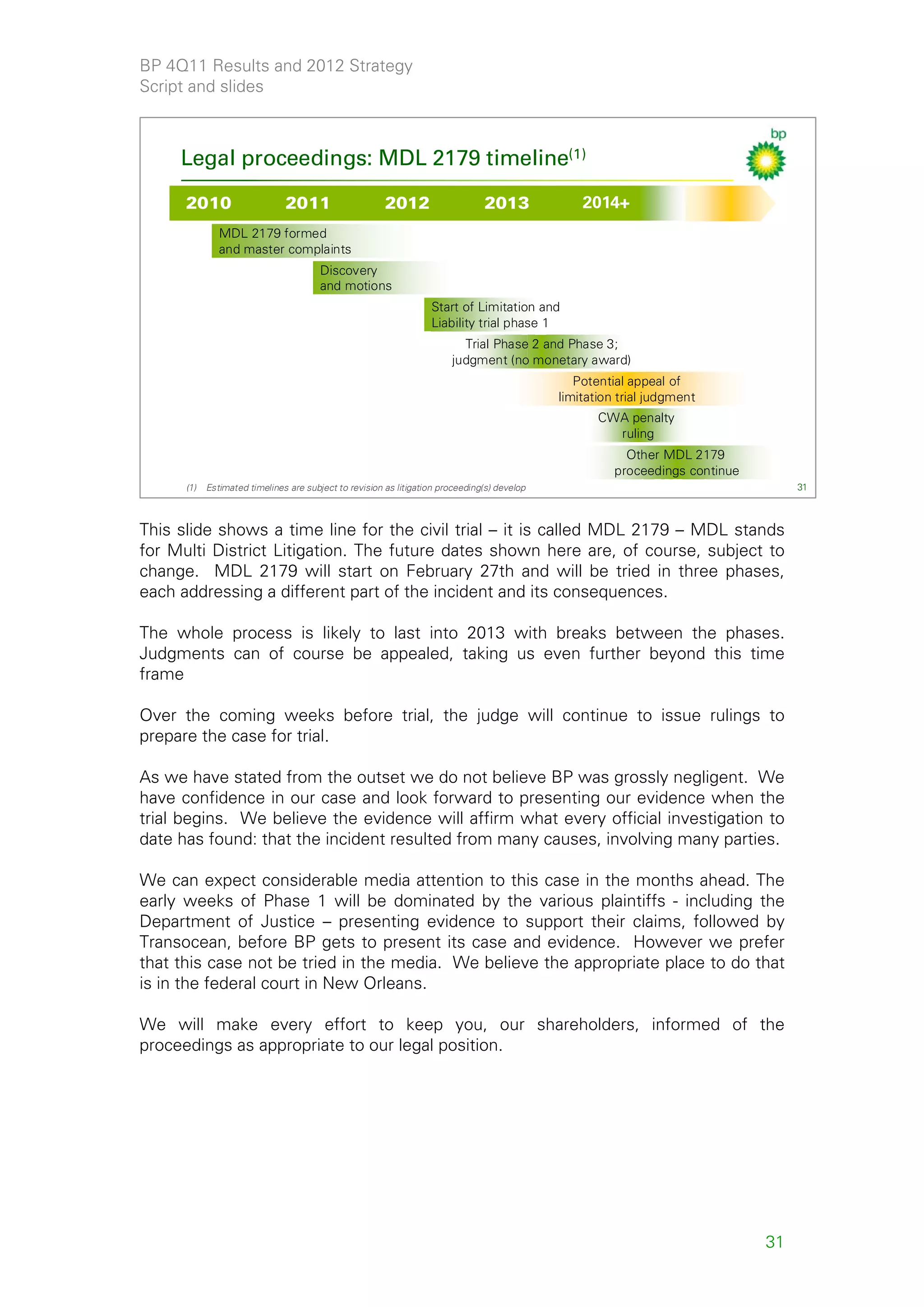 BP 4Q11 Results and 2012 Strategy
Script and slides



     Legal proceedings: MDL 2179 timeline(1)

      2010                     2011                     2012                    2013              2014+
               MDL 2179 formed
               and master complaints
                                        Discovery
                                        and motions
                                                                   Start of Limitation and
                                                                   Liability trial phase 1
                                                                          Trial Phase 2 and Phase 3;
                                                                        judgment (no monetary award)
                                                                                                 Potential appeal of
                                                                                              limitation trial judgment
                                                                                                     CWA penalty
                                                                                                       ruling
                                                                                                          Other MDL 2179
                                                                                                        proceedings continue
      (1)   Estimated timelines are subject to revision as litigation proceeding(s) develop                                         31



This slide shows a time line for the civil trial – it is called MDL 2179 – MDL stands
for Multi District Litigation. The future dates shown here are, of course, subject to
change. MDL 2179 will start on February 27th and will be tried in three phases,
each addressing a different part of the incident and its consequences.

The whole process is likely to last into 2013 with breaks between the phases.
Judgments can of course be appealed, taking us even further beyond this time
frame

Over the coming weeks before trial, the judge will continue to issue rulings to
prepare the case for trial.

As we have stated from the outset we do not believe BP was grossly negligent. We
have confidence in our case and look forward to presenting our evidence when the
trial begins. We believe the evidence will affirm what every official investigation to
date has found: that the incident resulted from many causes, involving many parties.

We can expect considerable media attention to this case in the months ahead. The
early weeks of Phase 1 will be dominated by the various plaintiffs - including the
Department of Justice – presenting evidence to support their claims, followed by
Transocean, before BP gets to present its case and evidence. However we prefer
that this case not be tried in the media. We believe the appropriate place to do that
is in the federal court in New Orleans.

We will make every effort to keep you, our shareholders, informed of the
proceedings as appropriate to our legal position.




                                                                                                                               31
 