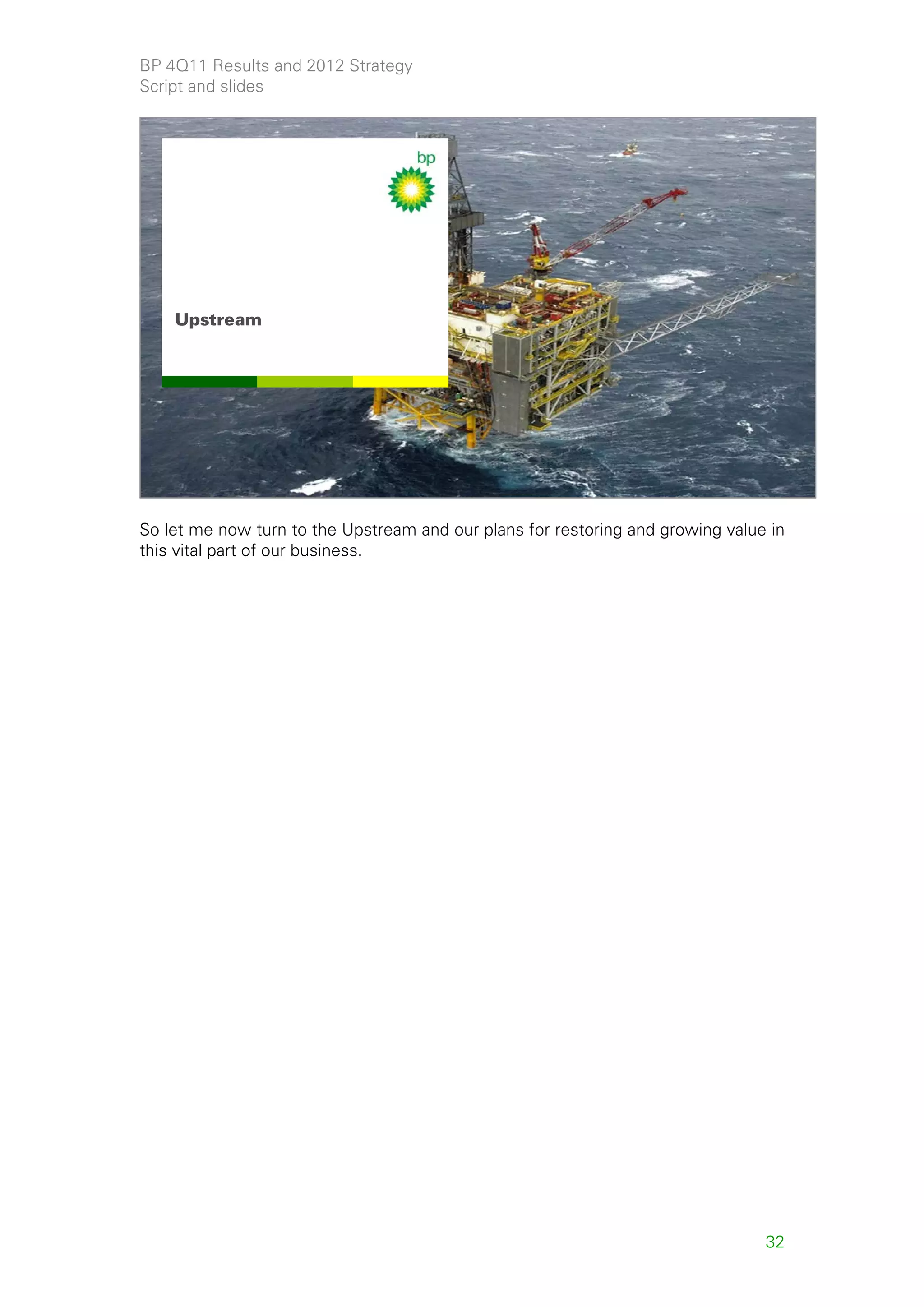 BP 4Q11 Results and 2012 Strategy
Script and slides




    Upstream




                                                                                      32



So let me now turn to the Upstream and our plans for restoring and growing value in
this vital part of our business.




                                                                                32
 