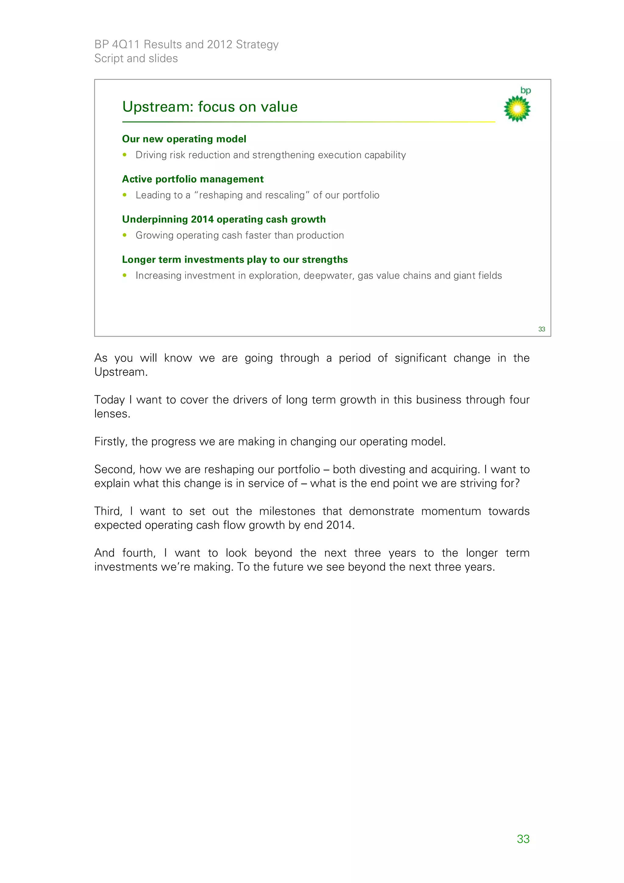 BP 4Q11 Results and 2012 Strategy
Script and slides



     Upstream: focus on value

     Our new operating model
     • Driving risk reduction and strengthening execution capability

     Active portfolio management
     • Leading to a “reshaping and rescaling” of our portfolio

     Underpinning 2014 operating cash growth
     • Growing operating cash faster than production

     Longer term investments play to our strengths
     • Increasing investment in exploration, deepwater, gas value chains and giant fields




                                                                                                 33



As you will know we are going through a period of significant change in the
Upstream.

Today I want to cover the drivers of long term growth in this business through four
lenses.

Firstly, the progress we are making in changing our operating model.

Second, how we are reshaping our portfolio – both divesting and acquiring. I want to
explain what this change is in service of – what is the end point we are striving for?

Third, I want to set out the milestones that demonstrate momentum towards
expected operating cash flow growth by end 2014.

And fourth, I want to look beyond the next three years to the longer term
investments we’re making. To the future we see beyond the next three years.




                                                                                            33
 