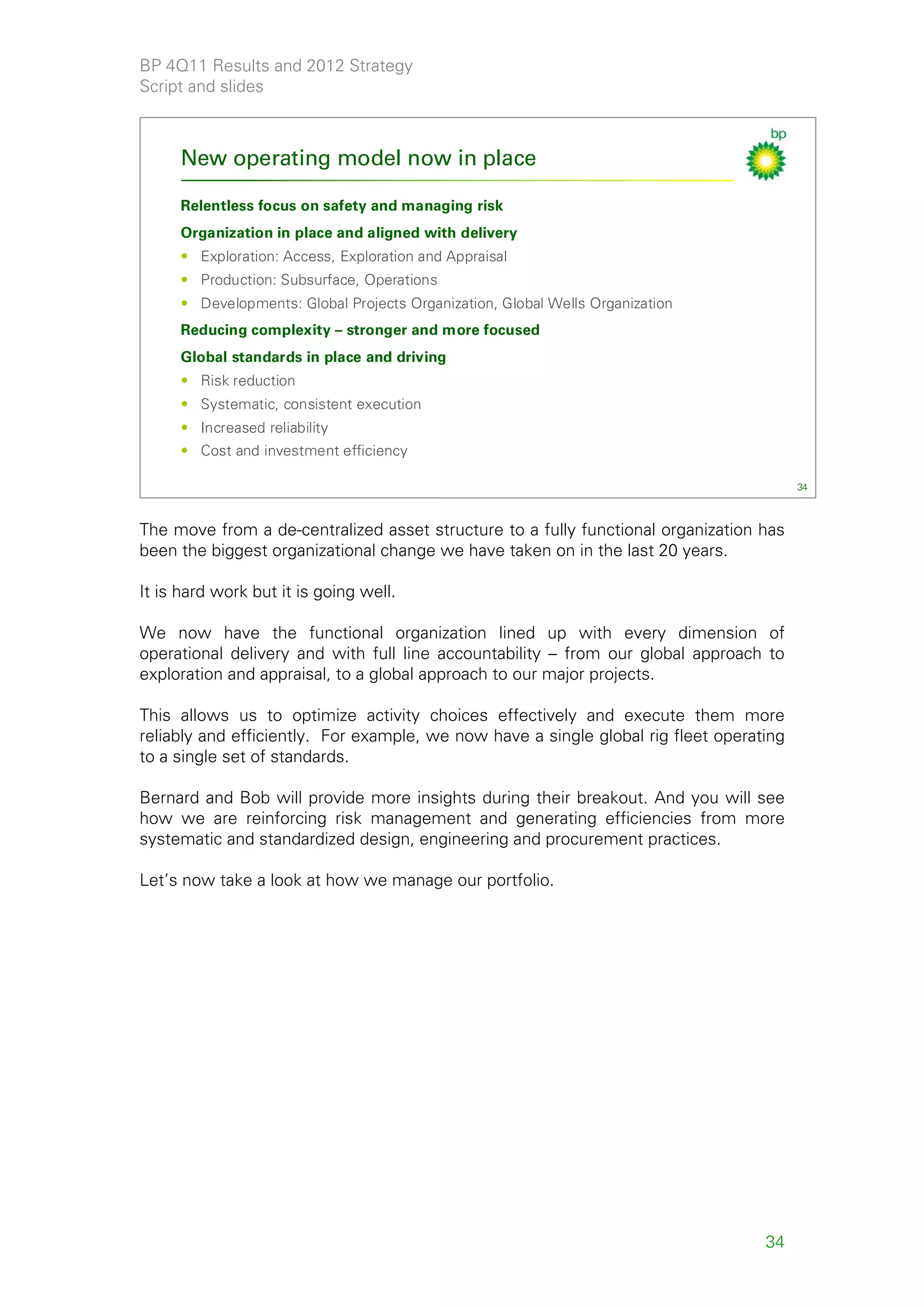 BP 4Q11 Results and 2012 Strategy
Script and slides



     New operating model now in place

     Relentless focus on safety and managing risk
     Organization in place and aligned with delivery
     • Exploration: Access, Exploration and Appraisal
     • Production: Subsurface, Operations
     • Developments: Global Projects Organization, Global Wells Organization
     Reducing complexity – stronger and more focused
     Global standards in place and driving
     • Risk reduction
     • Systematic, consistent execution
     • Increased reliability
     • Cost and investment efficiency

                                                                                         34



The move from a de-centralized asset structure to a fully functional organization has
been the biggest organizational change we have taken on in the last 20 years.

It is hard work but it is going well.

We now have the functional organization lined up with every dimension of
operational delivery and with full line accountability – from our global approach to
exploration and appraisal, to a global approach to our major projects.

This allows us to optimize activity choices effectively and execute them more
reliably and efficiently. For example, we now have a single global rig fleet operating
to a single set of standards.

Bernard and Bob will provide more insights during their breakout. And you will see
how we are reinforcing risk management and generating efficiencies from more
systematic and standardized design, engineering and procurement practices.

Let’s now take a look at how we manage our portfolio.




                                                                                   34
 