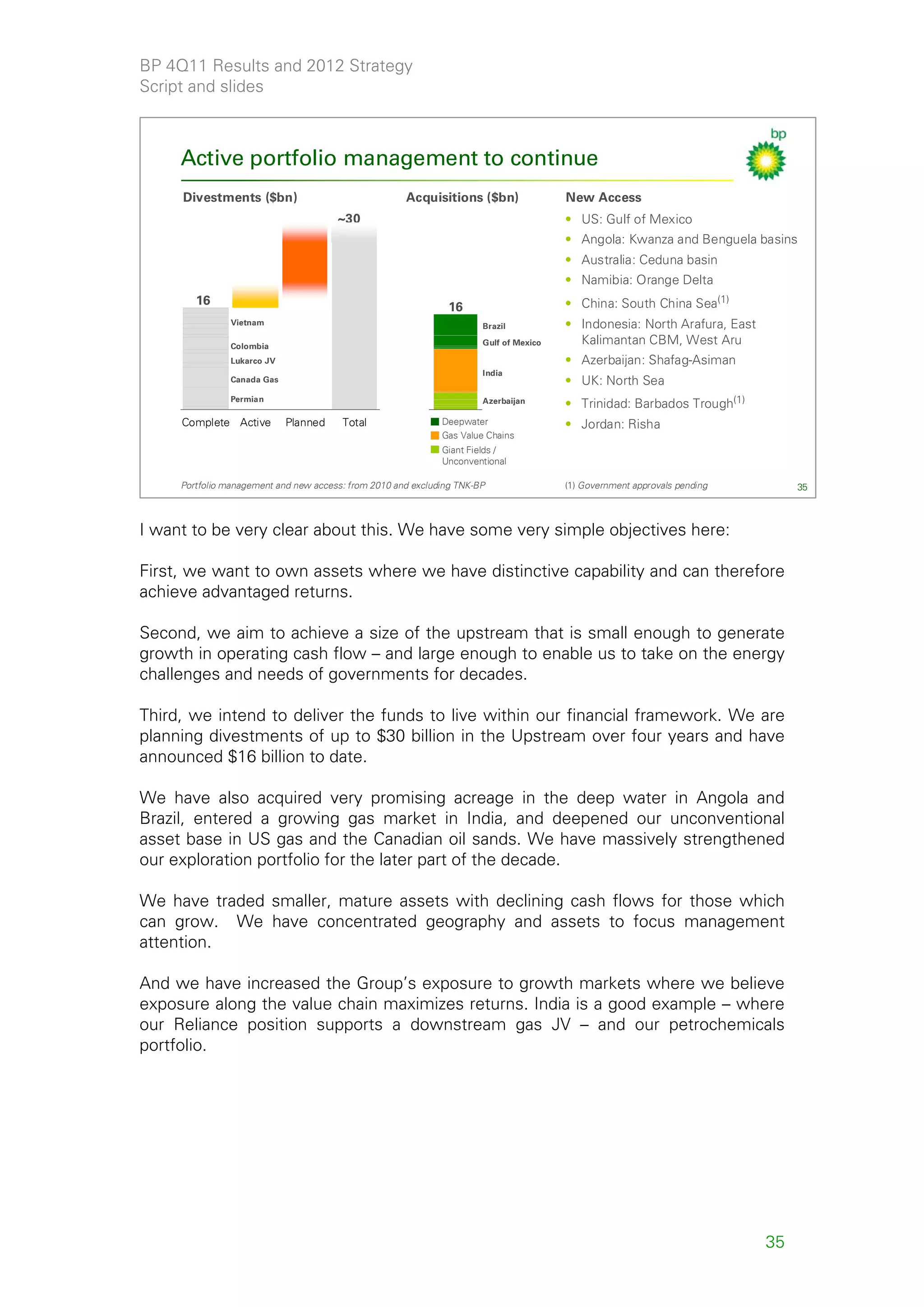 BP 4Q11 Results and 2012 Strategy
Script and slides



     Active portfolio management to continue
     Divestments ($bn)                                Acquisitions ($bn)                New Access
                                       ~30                                              • US: Gulf of Mexico
                                                                                        • Angola: Kwanza and Benguela basins
                                                                                        • Australia: Ceduna basin
                                                                                        • Namibia: Orange Delta
        16                                                                              • China: South China Sea(1)
                                                               16
                Vietnam                                                Brazil           • Indonesia: North Arafura, East
                Colombia                                               Gulf of Mexico     Kalimantan CBM, West Aru
                Lukarco JV                                                              • Azerbaijan: Shafag-Asiman
                                                                       India
                Canada Gas                                                              • UK: North Sea
                Permian                                                Azerbaijan       • Trinidad: Barbados Trough(1)
     Complete Active         Planned    Total                 Deepwater                 • Jordan: Risha
                                                              Gas Value Chains
                                                              Giant Fields /
                                                              Unconventional

     Portfolio management and new access: from 2010 and excluding TNK-BP                (1) Government approvals pending        35



I want to be very clear about this. We have some very simple objectives here:

First, we want to own assets where we have distinctive capability and can therefore
achieve advantaged returns.

Second, we aim to achieve a size of the upstream that is small enough to generate
growth in operating cash flow – and large enough to enable us to take on the energy
challenges and needs of governments for decades.

Third, we intend to deliver the funds to live within our financial framework. We are
planning divestments of up to $30 billion in the Upstream over four years and have
announced $16 billion to date.

We have also acquired very promising acreage in the deep water in Angola and
Brazil, entered a growing gas market in India, and deepened our unconventional
asset base in US gas and the Canadian oil sands. We have massively strengthened
our exploration portfolio for the later part of the decade.

We have traded smaller, mature assets with declining cash flows for those which
can grow. We have concentrated geography and assets to focus management
attention.

And we have increased the Group’s exposure to growth markets where we believe
exposure along the value chain maximizes returns. India is a good example – where
our Reliance position supports a downstream gas JV – and our petrochemicals
portfolio.




                                                                                                                           35
 