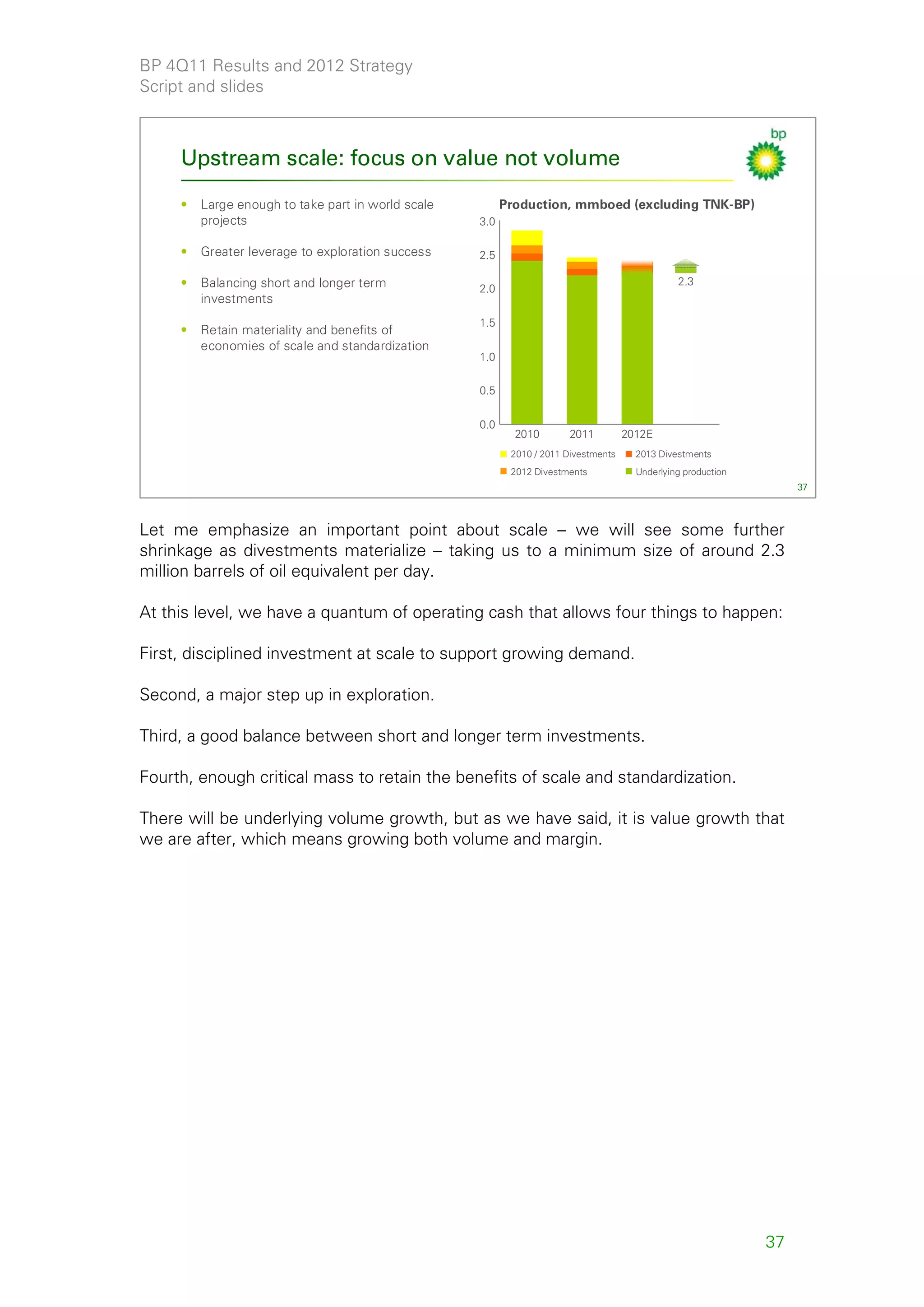 BP 4Q11 Results and 2012 Strategy
Script and slides



     Upstream scale: focus on value not volume

     •   Large enough to take part in world scale         Production, mmboed (excluding TNK-BP)
         projects                                   3.0

     •   Greater leverage to exploration success    2.5

     •   Balancing short and longer term                                                        2.3
                                                    2.0
         investments
                                                    1.5
     •   Retain materiality and benefits of
         economies of scale and standardization
                                                    1.0


                                                    0.5


                                                    0.0
                                                            2010       2011          2012E
                                                           2010 / 2011 Divestments     2013 Divestments
                                                           2012 Divestments            Underlying production
                                                                                                                    37



Let me emphasize an important point about scale – we will see some further
shrinkage as divestments materialize – taking us to a minimum size of around 2.3
million barrels of oil equivalent per day.

At this level, we have a quantum of operating cash that allows four things to happen:

First, disciplined investment at scale to support growing demand.

Second, a major step up in exploration.

Third, a good balance between short and longer term investments.

Fourth, enough critical mass to retain the benefits of scale and standardization.

There will be underlying volume growth, but as we have said, it is value growth that
we are after, which means growing both volume and margin.




                                                                                                               37
 