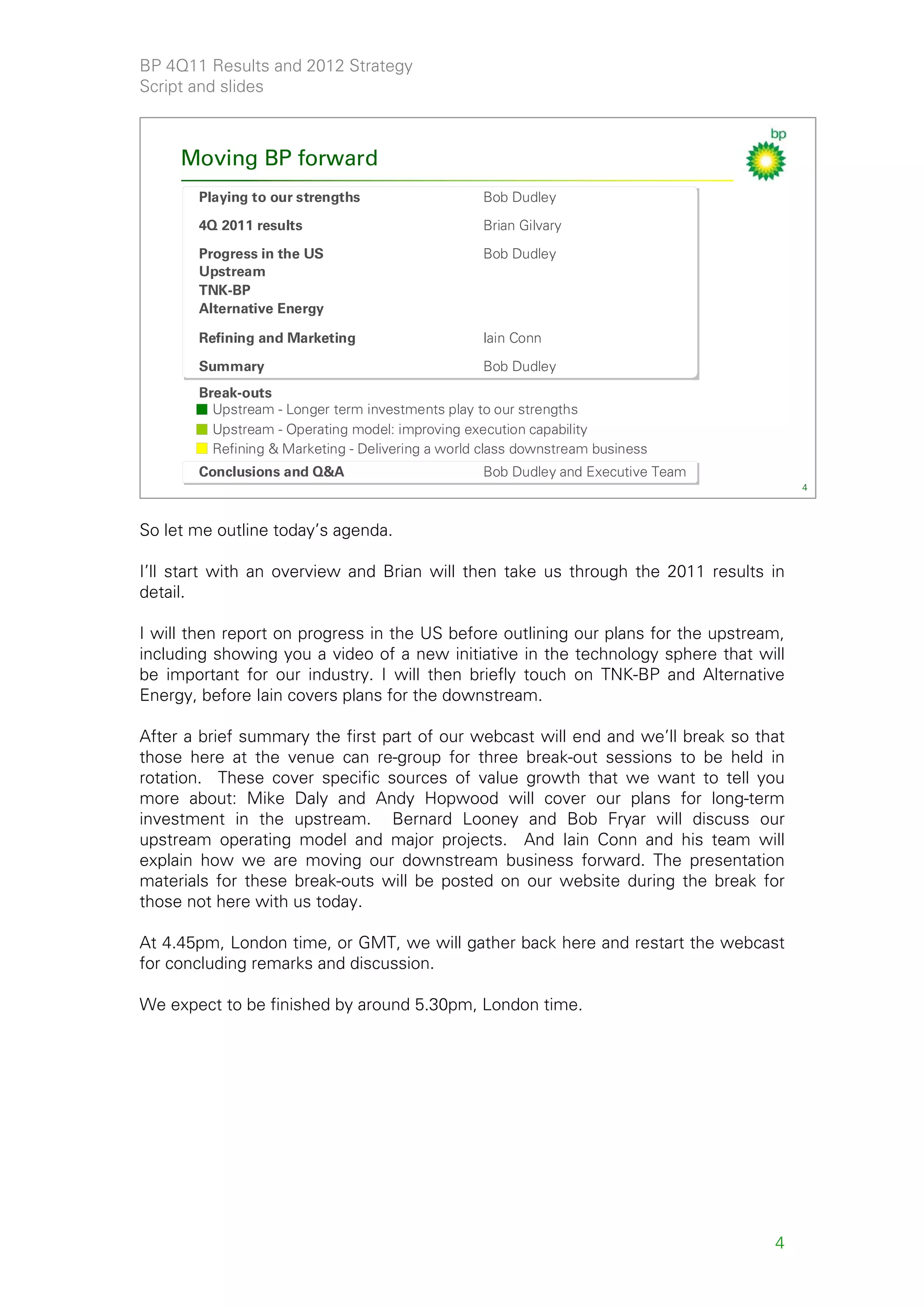 BP 4Q11 Results and 2012 Strategy
Script and slides



     Moving BP forward
       Playing to our strengths                   Bob Dudley
       4Q 2011 results                            Brian Gilvary

       Progress in the US                         Bob Dudley
       Upstream
       TNK-BP
       Alternative Energy

       Refining and Marketing                     Iain Conn

       Summary                                    Bob Dudley
       Break-outs
         Upstream - Longer term investments play to our strengths
         Upstream - Operating model: improving execution capability
         Refining & Marketing - Delivering a world class downstream business
       Conclusions and Q&A                        Bob Dudley and Executive Team
                                                                                        4



So let me outline today’s agenda.

I’ll start with an overview and Brian will then take us through the 2011 results in
detail.

I will then report on progress in the US before outlining our plans for the upstream,
including showing you a video of a new initiative in the technology sphere that will
be important for our industry. I will then briefly touch on TNK-BP and Alternative
Energy, before Iain covers plans for the downstream.

After a brief summary the first part of our webcast will end and we’ll break so that
those here at the venue can re-group for three break-out sessions to be held in
rotation. These cover specific sources of value growth that we want to tell you
more about: Mike Daly and Andy Hopwood will cover our plans for long-term
investment in the upstream. Bernard Looney and Bob Fryar will discuss our
upstream operating model and major projects. And Iain Conn and his team will
explain how we are moving our downstream business forward. The presentation
materials for these break-outs will be posted on our website during the break for
those not here with us today.

At 4.45pm, London time, or GMT, we will gather back here and restart the webcast
for concluding remarks and discussion.

We expect to be finished by around 5.30pm, London time.




                                                                                   4
 