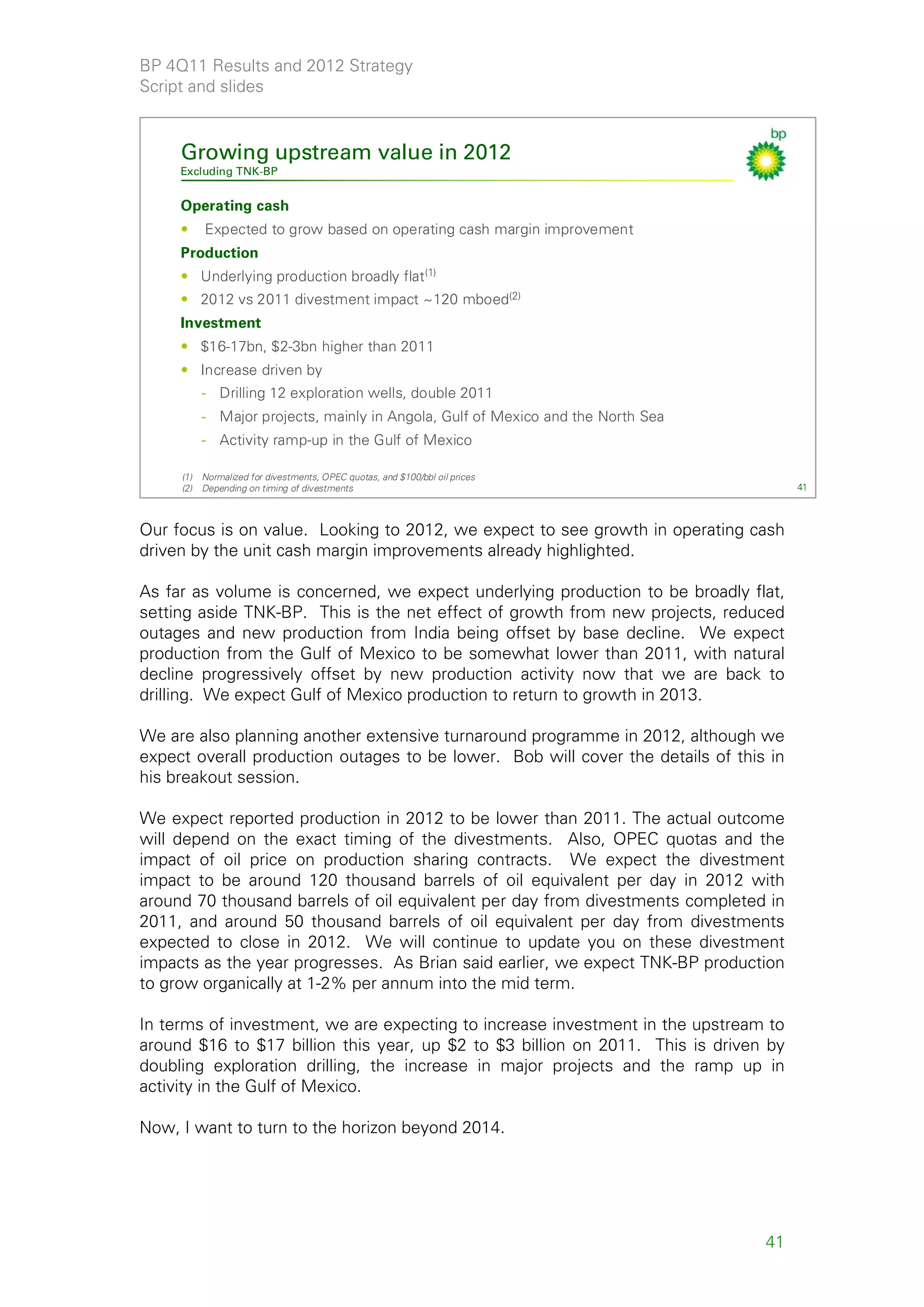 BP 4Q11 Results and 2012 Strategy
Script and slides


     Growing upstream value in 2012
     Excluding TNK-BP


     Operating cash
     •     Expected to grow based on operating cash margin improvement
     Production
     • Underlying production broadly flat(1)
     • 2012 vs 2011 divestment impact ~120 mboed(2)
     Investment
     • $16-17bn, $2-3bn higher than 2011
     • Increase driven by
           - Drilling 12 exploration wells, double 2011
           - Major projects, mainly in Angola, Gulf of Mexico and the North Sea
           - Activity ramp-up in the Gulf of Mexico

     (1)   Normalized for divestments, OPEC quotas, and $100/bbl oil prices
     (2)   Depending on timing of divestments                                          41



Our focus is on value. Looking to 2012, we expect to see growth in operating cash
driven by the unit cash margin improvements already highlighted.

As far as volume is concerned, we expect underlying production to be broadly flat,
setting aside TNK-BP. This is the net effect of growth from new projects, reduced
outages and new production from India being offset by base decline. We expect
production from the Gulf of Mexico to be somewhat lower than 2011, with natural
decline progressively offset by new production activity now that we are back to
drilling. We expect Gulf of Mexico production to return to growth in 2013.

We are also planning another extensive turnaround programme in 2012, although we
expect overall production outages to be lower. Bob will cover the details of this in
his breakout session.

We expect reported production in 2012 to be lower than 2011. The actual outcome
will depend on the exact timing of the divestments. Also, OPEC quotas and the
impact of oil price on production sharing contracts. We expect the divestment
impact to be around 120 thousand barrels of oil equivalent per day in 2012 with
around 70 thousand barrels of oil equivalent per day from divestments completed in
2011, and around 50 thousand barrels of oil equivalent per day from divestments
expected to close in 2012. We will continue to update you on these divestment
impacts as the year progresses. As Brian said earlier, we expect TNK-BP production
to grow organically at 1-2% per annum into the mid term.

In terms of investment, we are expecting to increase investment in the upstream to
around $16 to $17 billion this year, up $2 to $3 billion on 2011. This is driven by
doubling exploration drilling, the increase in major projects and the ramp up in
activity in the Gulf of Mexico.

Now, I want to turn to the horizon beyond 2014.




                                                                                  41
 