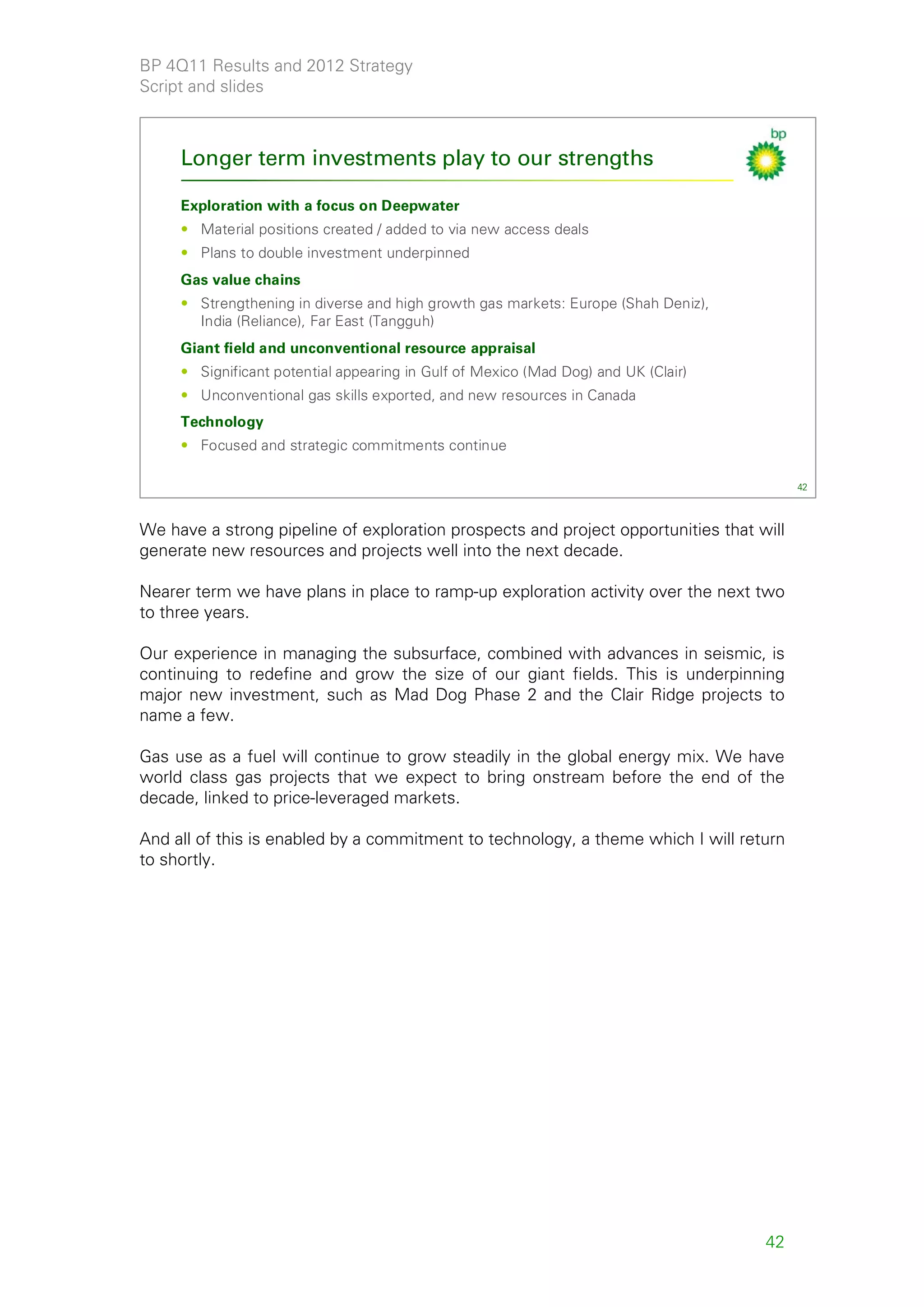 BP 4Q11 Results and 2012 Strategy
Script and slides



     Longer term investments play to our strengths

     Exploration with a focus on Deepwater
     • Material positions created / added to via new access deals
     • Plans to double investment underpinned
     Gas value chains
     • Strengthening in diverse and high growth gas markets: Europe (Shah Deniz),
       India (Reliance), Far East (Tangguh)
     Giant field and unconventional resource appraisal
     • Significant potential appearing in Gulf of Mexico (Mad Dog) and UK (Clair)
     • Unconventional gas skills exported, and new resources in Canada
     Technology
     • Focused and strategic commitments continue

                                                                                         42



We have a strong pipeline of exploration prospects and project opportunities that will
generate new resources and projects well into the next decade.

Nearer term we have plans in place to ramp-up exploration activity over the next two
to three years.

Our experience in managing the subsurface, combined with advances in seismic, is
continuing to redefine and grow the size of our giant fields. This is underpinning
major new investment, such as Mad Dog Phase 2 and the Clair Ridge projects to
name a few.

Gas use as a fuel will continue to grow steadily in the global energy mix. We have
world class gas projects that we expect to bring onstream before the end of the
decade, linked to price-leveraged markets.

And all of this is enabled by a commitment to technology, a theme which I will return
to shortly.




                                                                                    42
 