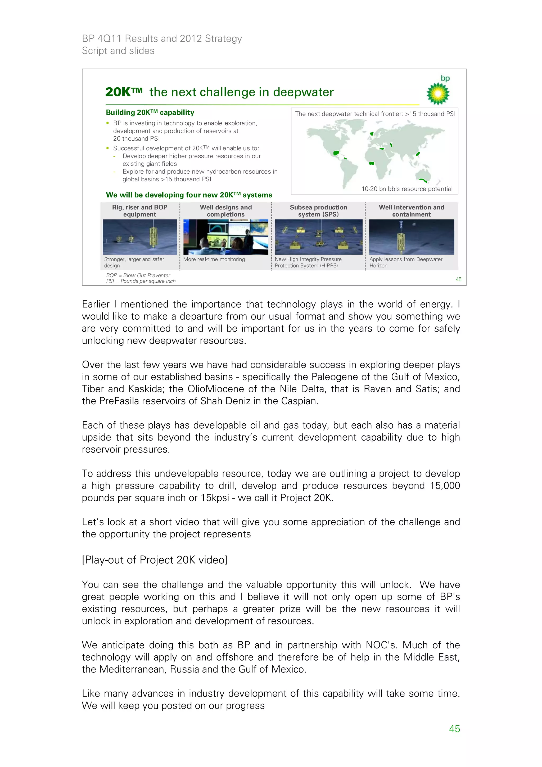BP 4Q11 Results and 2012 Strategy
Script and slides



     20KTM the next challenge in deepwater
     Building 20KTM capability                                          The next deepwater technical frontier: >15 thousand PSI
     • BP is investing in technology to enable exploration,
       development and production of reservoirs at
       20 thousand PSI
     • Successful development of 20KTM will enable us to:
       - Develop deeper higher pressure resources in our
          existing giant fields
       - Explore for and produce new hydrocarbon resources in
          global basins >15 thousand PSI
                                                                                              10-20 bn bbls resource potential
     We will be developing four new 20KTM systems
        Rig, riser and BOP                Well designs and            Subsea production             Well intervention and
            equipment                      completions                  system (SPS)                    containment




     Stronger, larger and safer     More real-time monitoring   New High Integrity Pressure      Apply lessons from Deepwater
     design                                                     Protection System (HIPPS)        Horizon
     BOP = Blow Out Preventer
     PSI = Pounds per square inch                                                                                                 45



Earlier I mentioned the importance that technology plays in the world of energy. I
would like to make a departure from our usual format and show you something we
are very committed to and will be important for us in the years to come for safely
unlocking new deepwater resources.

Over the last few years we have had considerable success in exploring deeper plays
in some of our established basins - specifically the Paleogene of the Gulf of Mexico,
Tiber and Kaskida; the OlioMiocene of the Nile Delta, that is Raven and Satis; and
the PreFasila reservoirs of Shah Deniz in the Caspian.

Each of these plays has developable oil and gas today, but each also has a material
upside that sits beyond the industry’s current development capability due to high
reservoir pressures.

To address this undevelopable resource, today we are outlining a project to develop
a high pressure capability to drill, develop and produce resources beyond 15,000
pounds per square inch or 15kpsi - we call it Project 20K.

Let’s look at a short video that will give you some appreciation of the challenge and
the opportunity the project represents

[Play-out of Project 20K video]

You can see the challenge and the valuable opportunity this will unlock. We have
great people working on this and I believe it will not only open up some of BP's
existing resources, but perhaps a greater prize will be the new resources it will
unlock in exploration and development of resources.

We anticipate doing this both as BP and in partnership with NOC's. Much of the
technology will apply on and offshore and therefore be of help in the Middle East,
the Mediterranean, Russia and the Gulf of Mexico.

Like many advances in industry development of this capability will take some time.
We will keep you posted on our progress

                                                                                                                                45
 