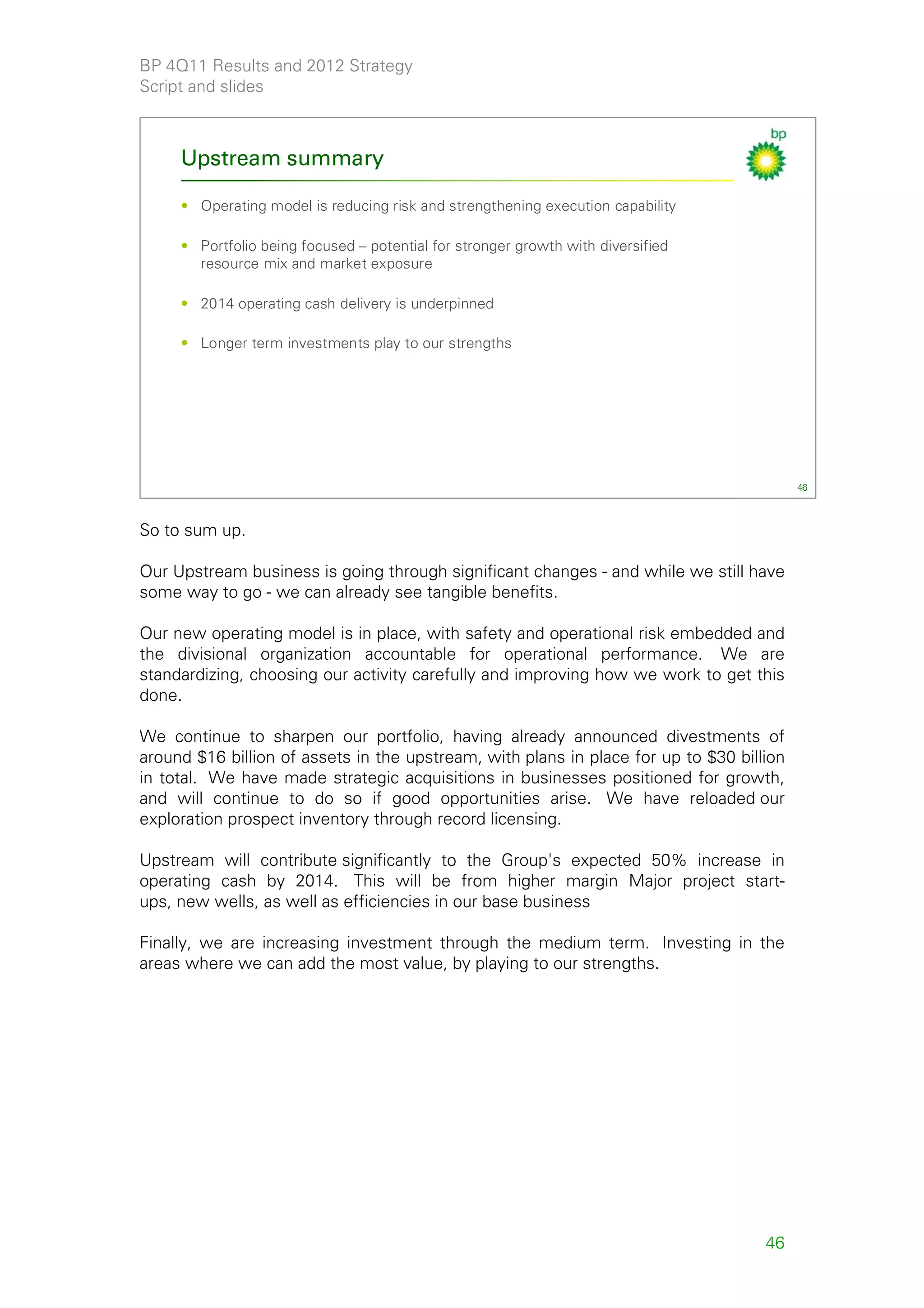 BP 4Q11 Results and 2012 Strategy
Script and slides



     Upstream summary

     • Operating model is reducing risk and strengthening execution capability

     • Portfolio being focused – potential for stronger growth with diversified
       resource mix and market exposure

     • 2014 operating cash delivery is underpinned

     • Longer term investments play to our strengths




                                                                                          46



So to sum up.

Our Upstream business is going through significant changes - and while we still have
some way to go - we can already see tangible benefits.

Our new operating model is in place, with safety and operational risk embedded and
the divisional organization accountable for operational performance. We are
standardizing, choosing our activity carefully and improving how we work to get this
done.

We continue to sharpen our portfolio, having already announced divestments of
around $16 billion of assets in the upstream, with plans in place for up to $30 billion
in total. We have made strategic acquisitions in businesses positioned for growth,
and will continue to do so if good opportunities arise. We have reloaded our
exploration prospect inventory through record licensing.

Upstream will contribute significantly to the Group's expected 50% increase in
operating cash by 2014. This will be from higher margin Major project start-
ups, new wells, as well as efficiencies in our base business

Finally, we are increasing investment through the medium term. Investing in the
areas where we can add the most value, by playing to our strengths.




                                                                                    46
 