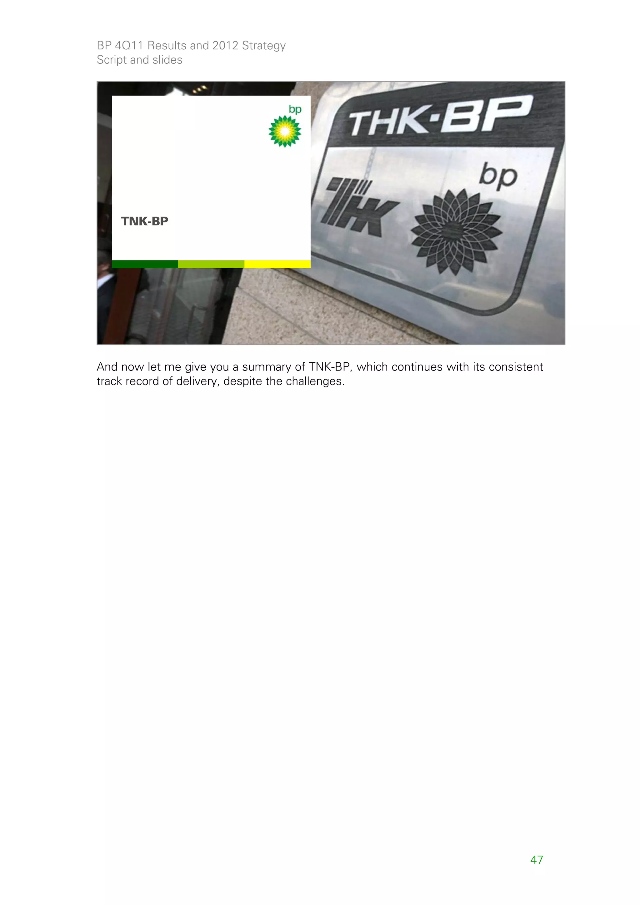 BP 4Q11 Results and 2012 Strategy
Script and slides




    TNK-BP




                                                                                   47



And now let me give you a summary of TNK-BP, which continues with its consistent
track record of delivery, despite the challenges.




                                                                             47
 