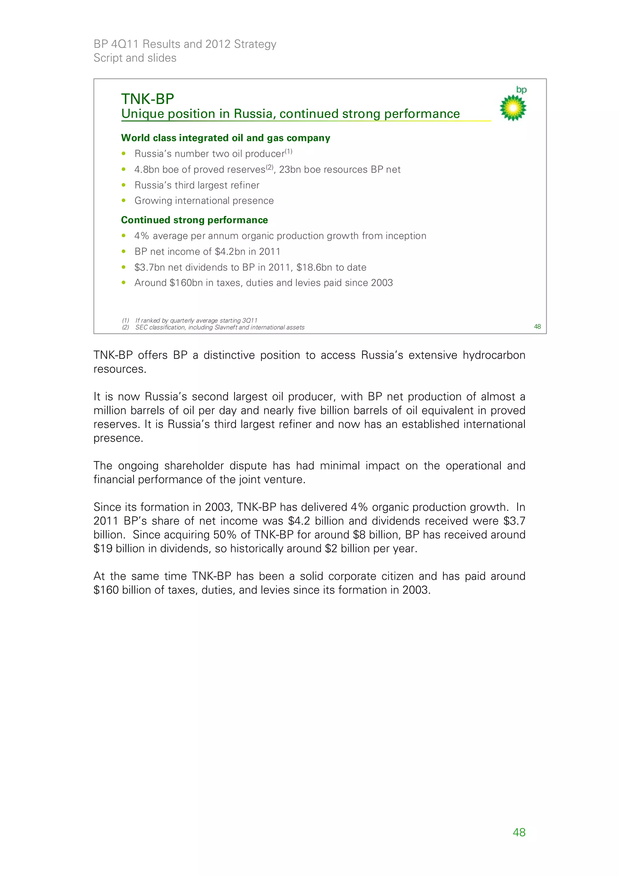 BP 4Q11 Results and 2012 Strategy
Script and slides


     TNK-BP
     Unique position in Russia, continued strong performance
     World class integrated oil and gas company
     • Russia’s number two oil producer(1)
     • 4.8bn boe of proved reserves(2), 23bn boe resources BP net
     • Russia’s third largest refiner
     • Growing international presence
     Continued strong performance
     • 4% average per annum organic production growth from inception
     • BP net income of $4.2bn in 2011
     • $3.7bn net dividends to BP in 2011, $18.6bn to date
     • Around $160bn in taxes, duties and levies paid since 2003


     (1)   If ranked by quarterly average starting 3Q11
     (2)   SEC classification, including Slavneft and international assets                   48



TNK-BP offers BP a distinctive position to access Russia’s extensive hydrocarbon
resources.

It is now Russia’s second largest oil producer, with BP net production of almost a
million barrels of oil per day and nearly five billion barrels of oil equivalent in proved
reserves. It is Russia’s third largest refiner and now has an established international
presence.

The ongoing shareholder dispute has had minimal impact on the operational and
financial performance of the joint venture.

Since its formation in 2003, TNK-BP has delivered 4% organic production growth. In
2011 BP’s share of net income was $4.2 billion and dividends received were $3.7
billion. Since acquiring 50% of TNK-BP for around $8 billion, BP has received around
$19 billion in dividends, so historically around $2 billion per year.

At the same time TNK-BP has been a solid corporate citizen and has paid around
$160 billion of taxes, duties, and levies since its formation in 2003.




                                                                                       48
 