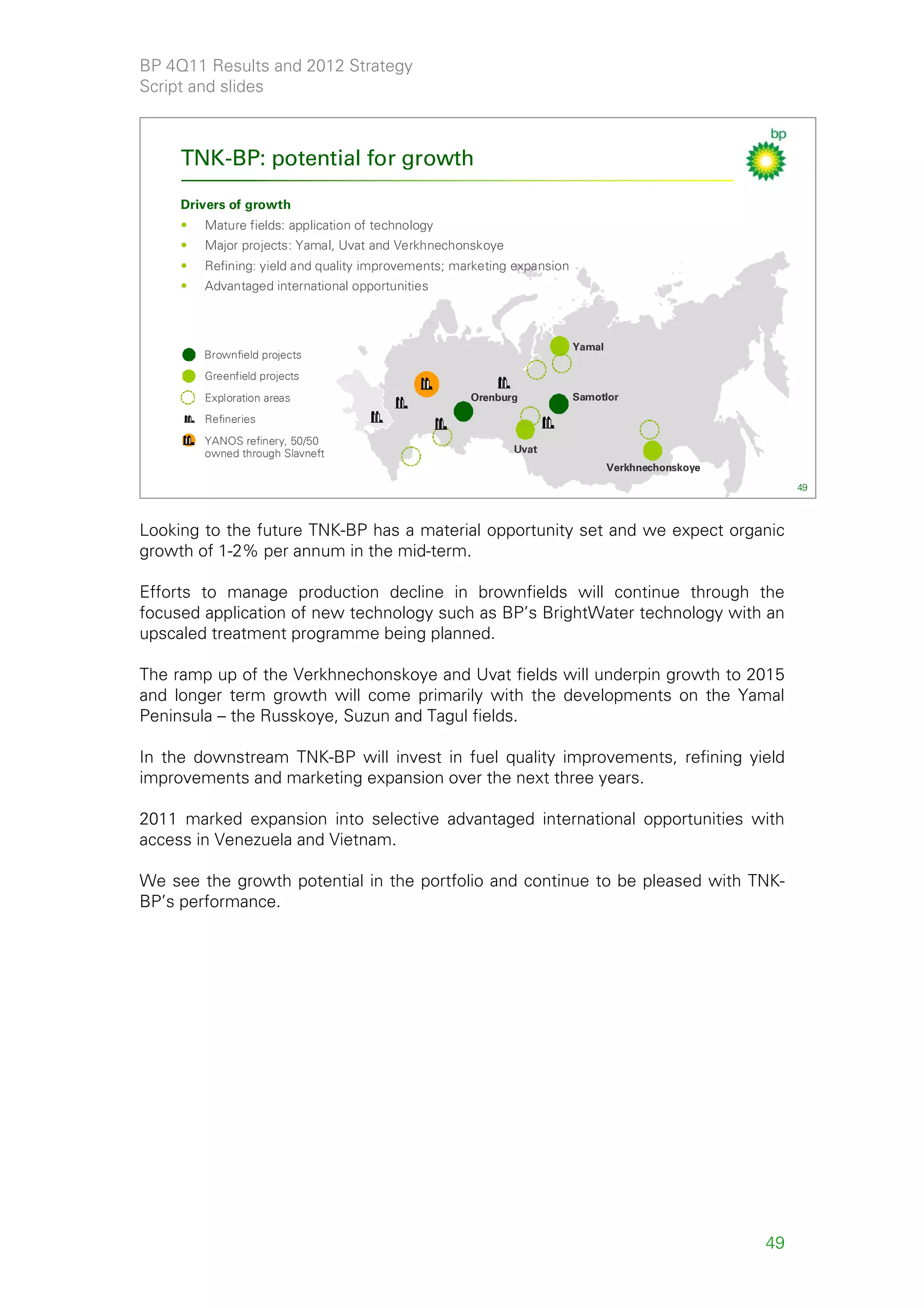 BP 4Q11 Results and 2012 Strategy
Script and slides



     TNK-BP: potential for growth

     Drivers of growth
     •   Mature fields: application of technology
     •   Major projects: Yamal, Uvat and Verkhnechonskoye
     •   Refining: yield and quality improvements; marketing expansion
     •   Advantaged international opportunities



                                                                         Yamal
         Brownfield projects
         Greenfield projects
         Exploration areas                           Orenburg            Samotlor

         Refineries
         YANOS refinery, 50/50
         owned through Slavneft                             Uvat
                                                                                 Verkhnechonskoye
                                                                                                         49



Looking to the future TNK-BP has a material opportunity set and we expect organic
growth of 1-2% per annum in the mid-term.

Efforts to manage production decline in brownfields will continue through the
focused application of new technology such as BP’s BrightWater technology with an
upscaled treatment programme being planned.

The ramp up of the Verkhnechonskoye and Uvat fields will underpin growth to 2015
and longer term growth will come primarily with the developments on the Yamal
Peninsula – the Russkoye, Suzun and Tagul fields.

In the downstream TNK-BP will invest in fuel quality improvements, refining yield
improvements and marketing expansion over the next three years.

2011 marked expansion into selective advantaged international opportunities with
access in Venezuela and Vietnam.

We see the growth potential in the portfolio and continue to be pleased with TNK-
BP’s performance.




                                                                                                    49
 