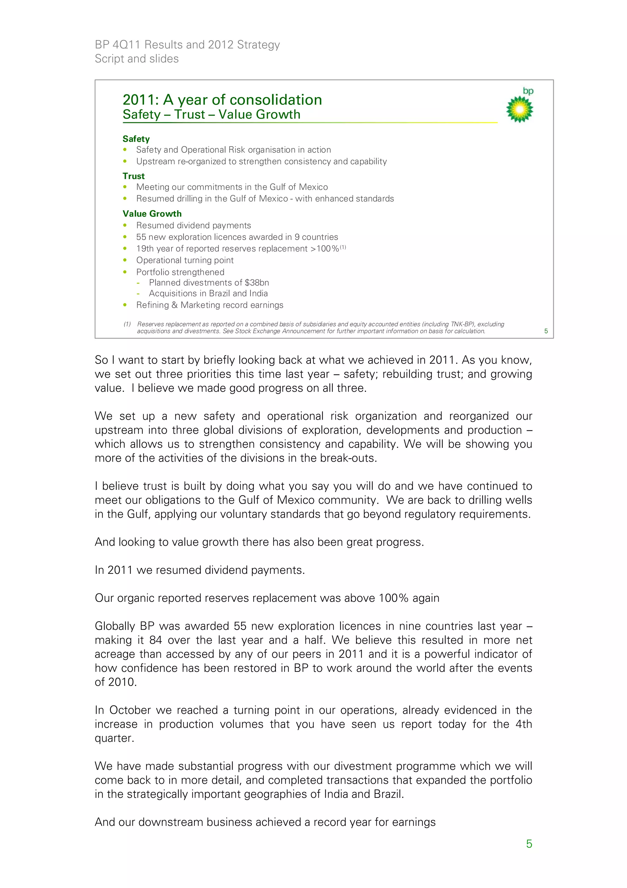 BP 4Q11 Results and 2012 Strategy
Script and slides


     2011: A year of consolidation
     Safety – Trust – Value Growth
     Safety
     • Safety and Operational Risk organisation in action
     • Upstream re-organized to strengthen consistency and capability
     Trust
     • Meeting our commitments in the Gulf of Mexico
     • Resumed drilling in the Gulf of Mexico - with enhanced standards
     Value Growth
     • Resumed dividend payments
     • 55 new exploration licences awarded in 9 countries
     • 19th year of reported reserves replacement >100%(1)
     • Operational turning point
     • Portfolio strengthened
        - Planned divestments of $38bn
        - Acquisitions in Brazil and India
     • Refining & Marketing record earnings

     (1)   Reserves replacement as reported on a combined basis of subsidiaries and equity accounted entities (including TNK-BP), excluding
           acquisitions and divestments. See Stock Exchange Announcement for further important information on basis for calculation.              5



So I want to start by briefly looking back at what we achieved in 2011. As you know,
we set out three priorities this time last year – safety; rebuilding trust; and growing
value. I believe we made good progress on all three.

We set up a new safety and operational risk organization and reorganized our
upstream into three global divisions of exploration, developments and production –
which allows us to strengthen consistency and capability. We will be showing you
more of the activities of the divisions in the break-outs.

I believe trust is built by doing what you say you will do and we have continued to
meet our obligations to the Gulf of Mexico community. We are back to drilling wells
in the Gulf, applying our voluntary standards that go beyond regulatory requirements.

And looking to value growth there has also been great progress.

In 2011 we resumed dividend payments.

Our organic reported reserves replacement was above 100% again

Globally BP was awarded 55 new exploration licences in nine countries last year –
making it 84 over the last year and a half. We believe this resulted in more net
acreage than accessed by any of our peers in 2011 and it is a powerful indicator of
how confidence has been restored in BP to work around the world after the events
of 2010.

In October we reached a turning point in our operations, already evidenced in the
increase in production volumes that you have seen us report today for the 4th
quarter.

We have made substantial progress with our divestment programme which we will
come back to in more detail, and completed transactions that expanded the portfolio
in the strategically important geographies of India and Brazil.

And our downstream business achieved a record year for earnings
                                                                                                                                              5
 