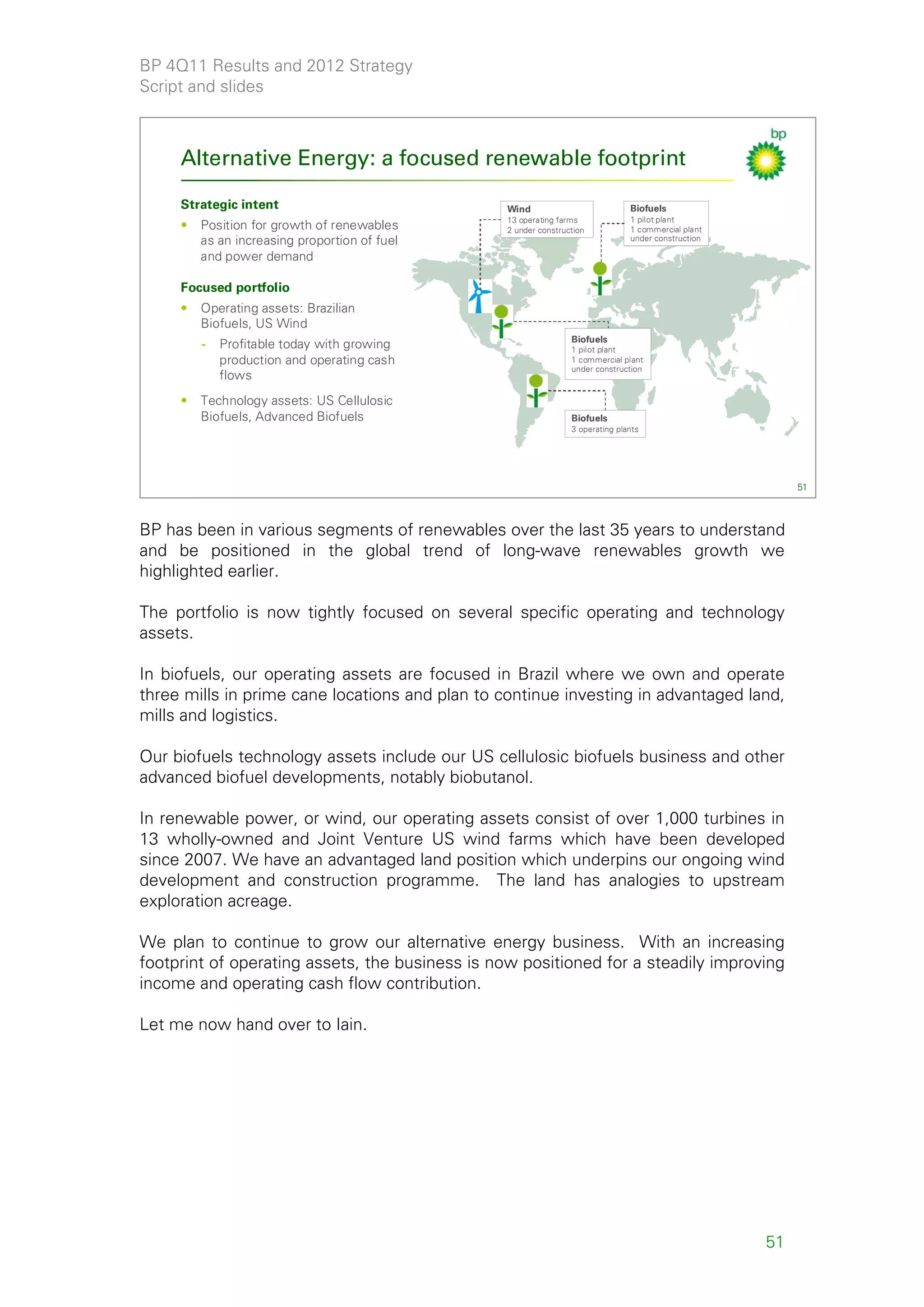 BP 4Q11 Results and 2012 Strategy
Script and slides



     Alternative Energy: a focused renewable footprint

     Strategic intent                            Wind                           Biofuels
                                                 13 operating farms             1 pilot plant
     •   Position for growth of renewables       2 under construction           1 commercial plant
         as an increasing proportion of fuel                                    under construction

         and power demand

     Focused portfolio
     •   Operating assets: Brazilian
         Biofuels, US Wind
                                                                 Biofuels
         -   Profitable today with growing                       1 pilot plant
             production and operating cash                       1 commercial plant
                                                                 under construction
             flows
     •   Technology assets: US Cellulosic
         Biofuels, Advanced Biofuels                             Biofuels
                                                                 3 operating plants




                                                                                                          51



BP has been in various segments of renewables over the last 35 years to understand
and be positioned in the global trend of long-wave renewables growth we
highlighted earlier.

The portfolio is now tightly focused on several specific operating and technology
assets.

In biofuels, our operating assets are focused in Brazil where we own and operate
three mills in prime cane locations and plan to continue investing in advantaged land,
mills and logistics.

Our biofuels technology assets include our US cellulosic biofuels business and other
advanced biofuel developments, notably biobutanol.

In renewable power, or wind, our operating assets consist of over 1,000 turbines in
13 wholly-owned and Joint Venture US wind farms which have been developed
since 2007. We have an advantaged land position which underpins our ongoing wind
development and construction programme. The land has analogies to upstream
exploration acreage.

We plan to continue to grow our alternative energy business. With an increasing
footprint of operating assets, the business is now positioned for a steadily improving
income and operating cash flow contribution.

Let me now hand over to Iain.




                                                                                                     51
 