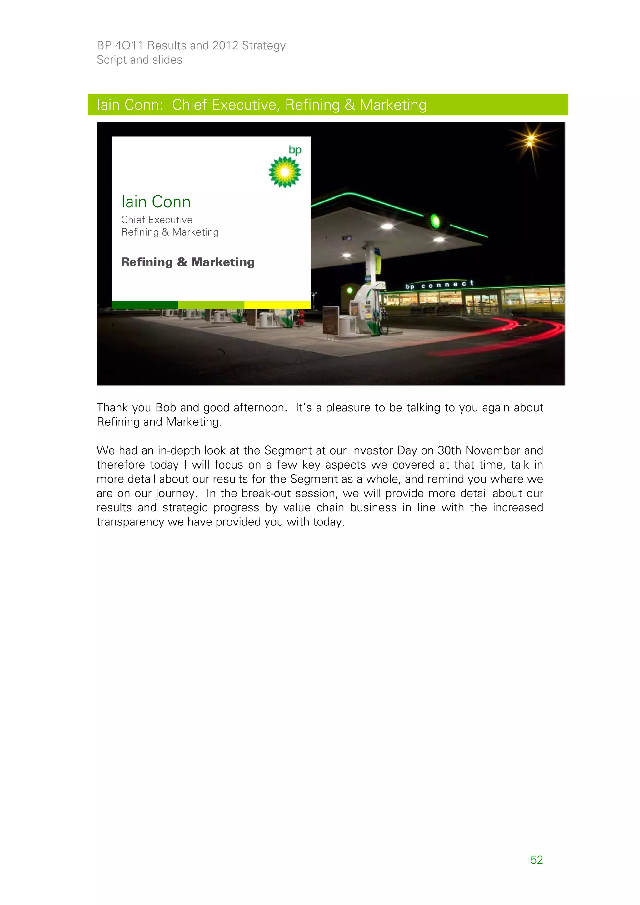 BP 4Q11 Results and 2012 Strategy
Script and slides


Iain Conn: Chief Executive, Refining & Marketing




    Iain Conn
    Chief Executive
    Refining & Marketing

    Refining & Marketing




                                                                                      52



Thank you Bob and good afternoon. It’s a pleasure to be talking to you again about
Refining and Marketing.

We had an in-depth look at the Segment at our Investor Day on 30th November and
therefore today I will focus on a few key aspects we covered at that time, talk in
more detail about our results for the Segment as a whole, and remind you where we
are on our journey. In the break-out session, we will provide more detail about our
results and strategic progress by value chain business in line with the increased
transparency we have provided you with today.




                                                                                52
 