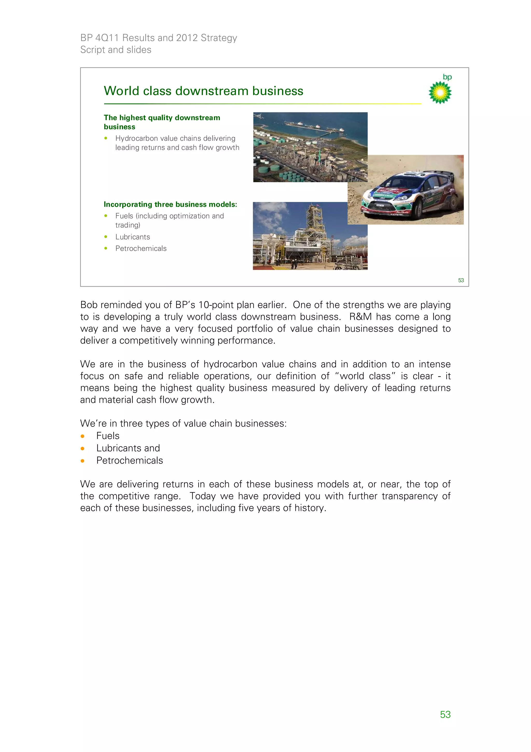 BP 4Q11 Results and 2012 Strategy
Script and slides



     World class downstream business

     The highest quality downstream
     business
     •   Hydrocarbon value chains delivering
         leading returns and cash flow growth




     Incorporating three business models:
     •   Fuels (including optimization and
         trading)
     •   Lubricants
     •   Petrochemicals



                                                                                       53



Bob reminded you of BP’s 10-point plan earlier. One of the strengths we are playing
to is developing a truly world class downstream business. R&M has come a long
way and we have a very focused portfolio of value chain businesses designed to
deliver a competitively winning performance.

We are in the business of hydrocarbon value chains and in addition to an intense
focus on safe and reliable operations, our definition of “world class” is clear - it
means being the highest quality business measured by delivery of leading returns
and material cash flow growth.

We’re in three types of value chain businesses:
• Fuels
• Lubricants and
• Petrochemicals

We are delivering returns in each of these business models at, or near, the top of
the competitive range. Today we have provided you with further transparency of
each of these businesses, including five years of history.




                                                                                 53
 