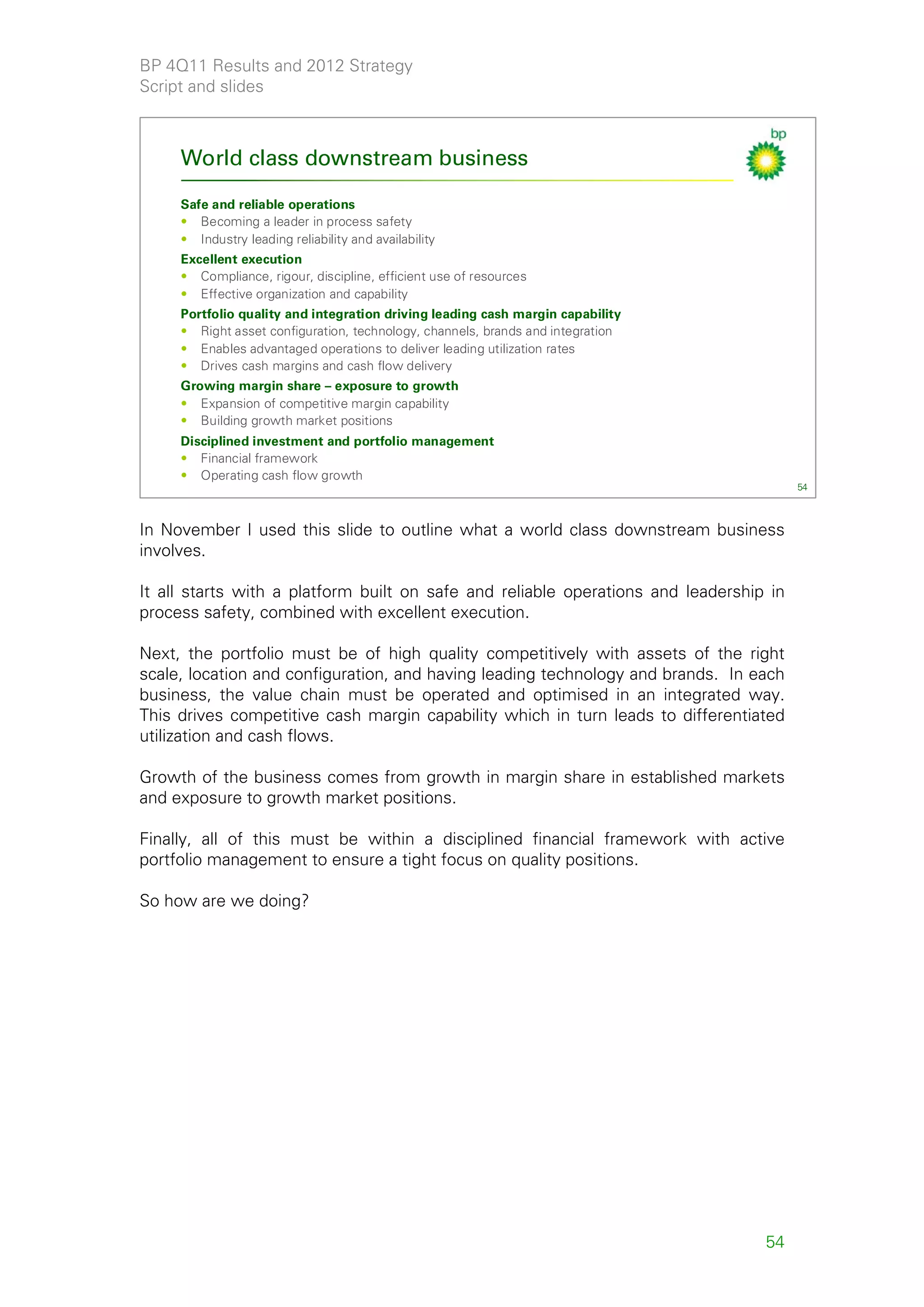 BP 4Q11 Results and 2012 Strategy
Script and slides



     World class downstream business

     Safe and reliable operations
     • Becoming a leader in process safety
     • Industry leading reliability and availability
     Excellent execution
     • Compliance, rigour, discipline, efficient use of resources
     • Effective organization and capability
     Portfolio quality and integration driving leading cash margin capability
     • Right asset configuration, technology, channels, brands and integration
     • Enables advantaged operations to deliver leading utilization rates
     • Drives cash margins and cash flow delivery
     Growing margin share – exposure to growth
     • Expansion of competitive margin capability
     • Building growth market positions
     Disciplined investment and portfolio management
     • Financial framework
     • Operating cash flow growth
                                                                                        54



In November I used this slide to outline what a world class downstream business
involves.

It all starts with a platform built on safe and reliable operations and leadership in
process safety, combined with excellent execution.

Next, the portfolio must be of high quality competitively with assets of the right
scale, location and configuration, and having leading technology and brands. In each
business, the value chain must be operated and optimised in an integrated way.
This drives competitive cash margin capability which in turn leads to differentiated
utilization and cash flows.

Growth of the business comes from growth in margin share in established markets
and exposure to growth market positions.

Finally, all of this must be within a disciplined financial framework with active
portfolio management to ensure a tight focus on quality positions.

So how are we doing?




                                                                                  54
 