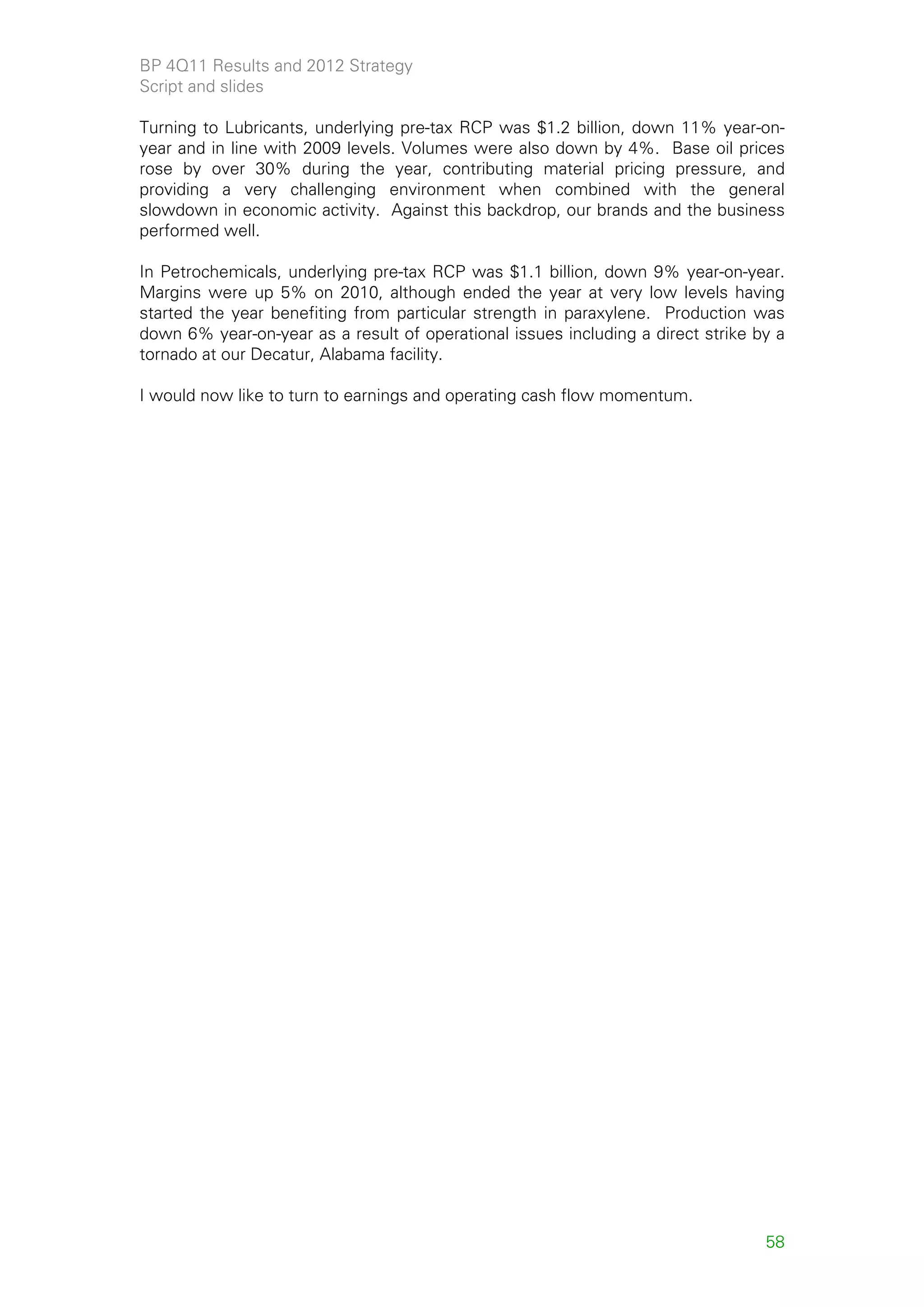 BP 4Q11 Results and 2012 Strategy
Script and slides

Turning to Lubricants, underlying pre-tax RCP was $1.2 billion, down 11% year-on-
year and in line with 2009 levels. Volumes were also down by 4%. Base oil prices
rose by over 30% during the year, contributing material pricing pressure, and
providing a very challenging environment when combined with the general
slowdown in economic activity. Against this backdrop, our brands and the business
performed well.

In Petrochemicals, underlying pre-tax RCP was $1.1 billion, down 9% year-on-year.
Margins were up 5% on 2010, although ended the year at very low levels having
started the year benefiting from particular strength in paraxylene. Production was
down 6% year-on-year as a result of operational issues including a direct strike by a
tornado at our Decatur, Alabama facility.

I would now like to turn to earnings and operating cash flow momentum.




                                                                                  58
 