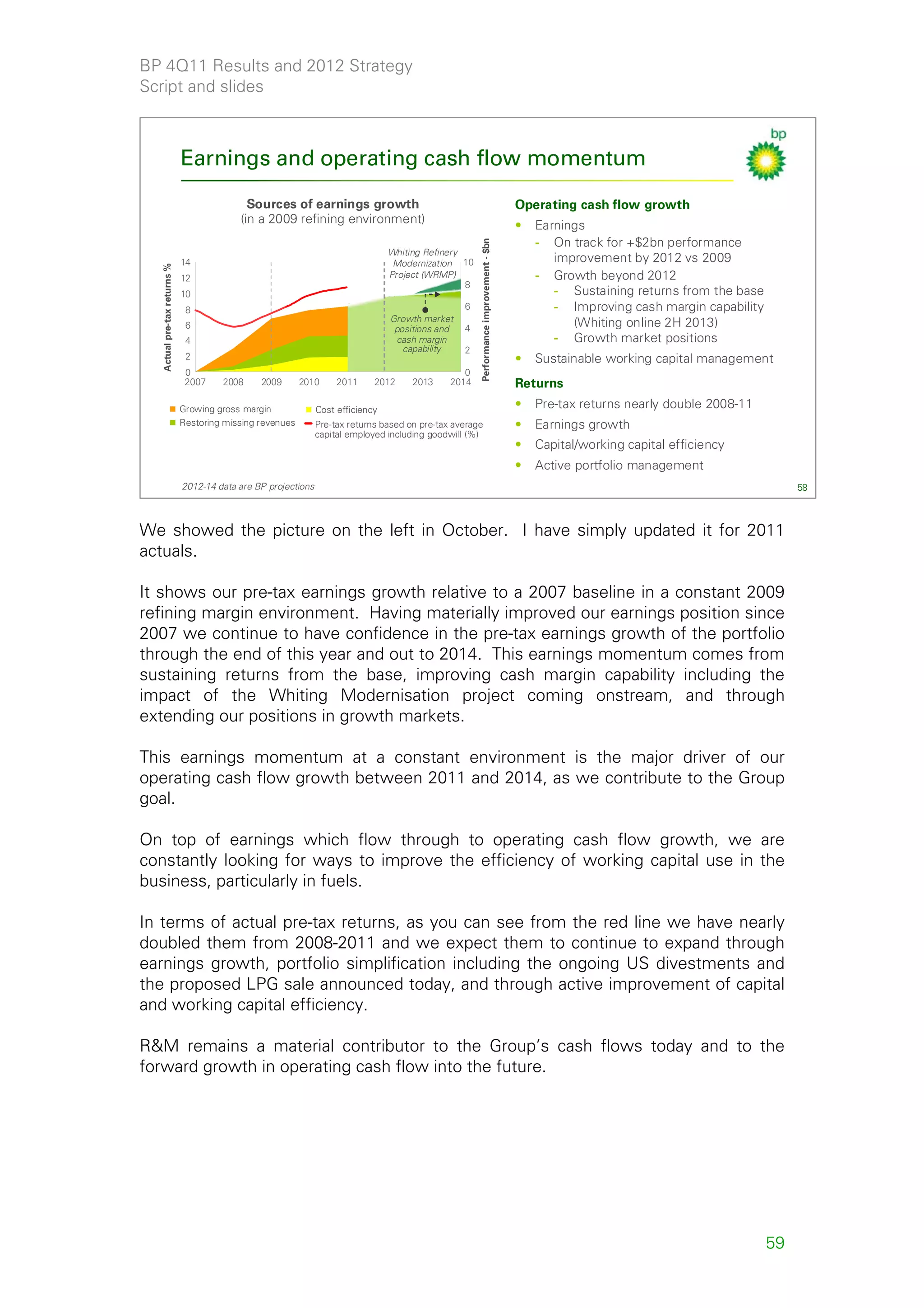 BP 4Q11 Results and 2012 Strategy
Script and slides



                             Earnings and operating cash flow momentum
                                            Sources of earnings growth                                                                Operating cash flow growth
                                          (in a 2009 refining environment)                                                            •   Earnings
                                                                                                                                          - On track for +$2bn performance




                                                                                                      Performance improvement - $bn
                                                                                 Whiting Refinery
                             14                                                   Modernization 10                                           improvement by 2012 vs 2009
  Actual pre-tax returns %




                             12                                                  Project (WRMP)                                           - Growth beyond 2012
                                                                                                  8
                             10                                                                                                              - Sustaining returns from the base
                              8                                                                   6                                          - Improving cash margin capability
                                                                                 Growth market                                                  (Whiting online 2H 2013)
                              6                                                   positions and   4
                              4                                                    cash margin                                               - Growth market positions
                                                                                    capability    2
                              2                                                                                                       •   Sustainable working capital management
                              0                                                                   0
                              2007    2008     2009       2010      2011     2012     2013     2014                                   Returns
                             Growing gross margin              Cost efficiency
                                                                                                                                      •   Pre-tax returns nearly double 2008-11
                             Restoring missing revenues        Pre-tax returns based on pre-tax average                               •   Earnings growth
                                                               capital employed including goodwill (%)
                                                                                                                                      •   Capital/working capital efficiency
                                                                                                                                      •   Active portfolio management
                             2012-14 data are BP projections                                                                                                                           58



We showed the picture on the left in October. I have simply updated it for 2011
actuals.

It shows our pre-tax earnings growth relative to a 2007 baseline in a constant 2009
refining margin environment. Having materially improved our earnings position since
2007 we continue to have confidence in the pre-tax earnings growth of the portfolio
through the end of this year and out to 2014. This earnings momentum comes from
sustaining returns from the base, improving cash margin capability including the
impact of the Whiting Modernisation project coming onstream, and through
extending our positions in growth markets.

This earnings momentum at a constant environment is the major driver of our
operating cash flow growth between 2011 and 2014, as we contribute to the Group
goal.

On top of earnings which flow through to operating cash flow growth, we are
constantly looking for ways to improve the efficiency of working capital use in the
business, particularly in fuels.

In terms of actual pre-tax returns, as you can see from the red line we have nearly
doubled them from 2008-2011 and we expect them to continue to expand through
earnings growth, portfolio simplification including the ongoing US divestments and
the proposed LPG sale announced today, and through active improvement of capital
and working capital efficiency.

R&M remains a material contributor to the Group’s cash flows today and to the
forward growth in operating cash flow into the future.




                                                                                                                                                                                  59
 
