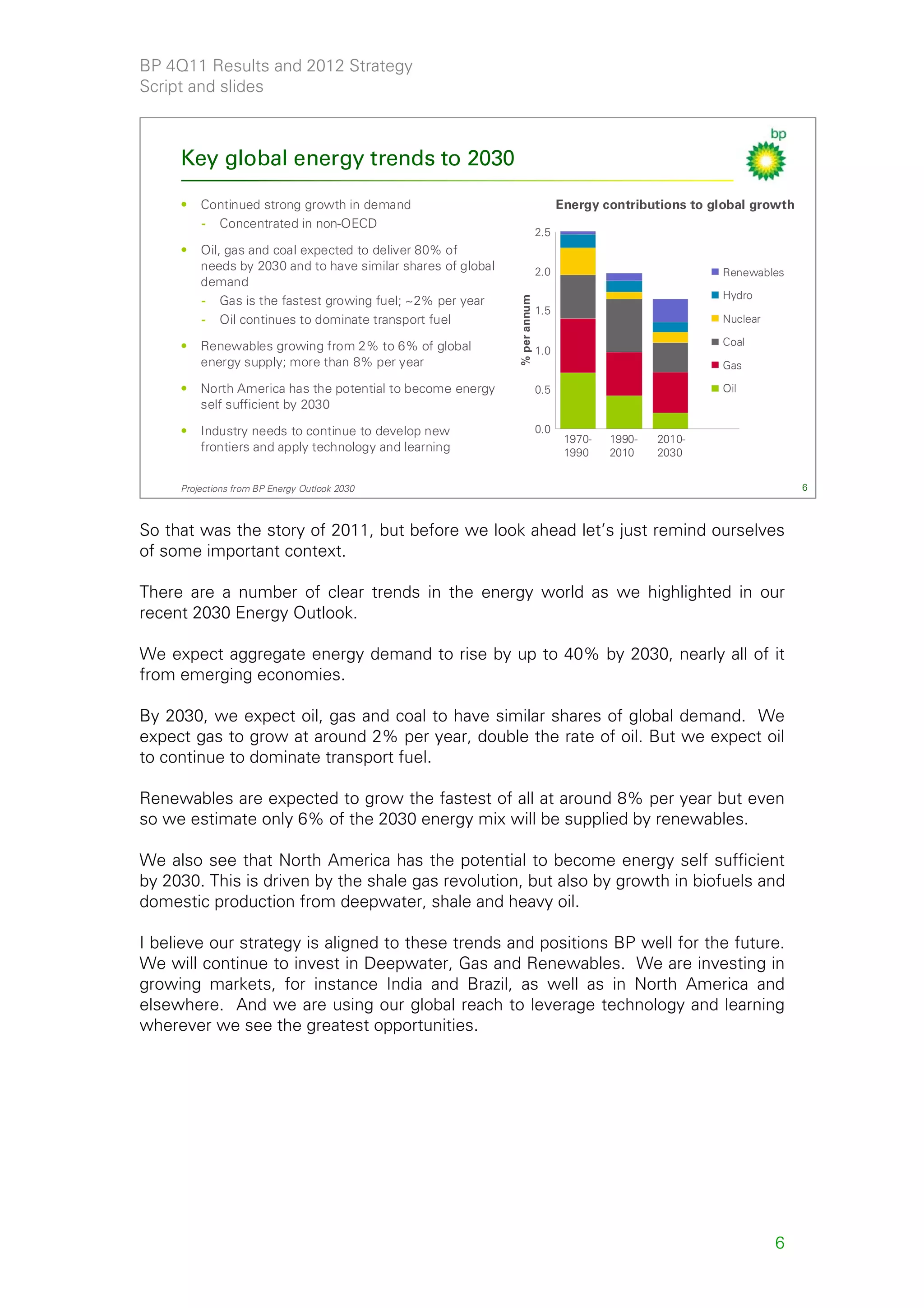 BP 4Q11 Results and 2012 Strategy
Script and slides



     Key global energy trends to 2030

     •   Continued strong growth in demand                                        Energy contributions to global growth
         - Concentrated in non-OECD
                                                                            2.5
     •   Oil, gas and coal expected to deliver 80% of
         needs by 2030 and to have similar shares of global                 2.0                            Renewables
         demand
                                                                                                           Hydro
         - Gas is the fastest growing fuel; ~2% per year




                                                              % per annum
                                                                            1.5
         - Oil continues to dominate transport fuel                                                        Nuclear

     •   Renewables growing from 2% to 6% of global                                                        Coal
                                                                            1.0
         energy supply; more than 8% per year                                                              Gas

     •   North America has the potential to become energy                   0.5                            Oil
         self sufficient by 2030

     •   Industry needs to continue to develop new                          0.0
                                                                                   1970-   1990-   2010-
         frontiers and apply technology and learning                               1990    2010    2030


     Projections from BP Energy Outlook 2030                                                                              6



So that was the story of 2011, but before we look ahead let’s just remind ourselves
of some important context.

There are a number of clear trends in the energy world as we highlighted in our
recent 2030 Energy Outlook.

We expect aggregate energy demand to rise by up to 40% by 2030, nearly all of it
from emerging economies.

By 2030, we expect oil, gas and coal to have similar shares of global demand. We
expect gas to grow at around 2% per year, double the rate of oil. But we expect oil
to continue to dominate transport fuel.

Renewables are expected to grow the fastest of all at around 8% per year but even
so we estimate only 6% of the 2030 energy mix will be supplied by renewables.

We also see that North America has the potential to become energy self sufficient
by 2030. This is driven by the shale gas revolution, but also by growth in biofuels and
domestic production from deepwater, shale and heavy oil.

I believe our strategy is aligned to these trends and positions BP well for the future.
We will continue to invest in Deepwater, Gas and Renewables. We are investing in
growing markets, for instance India and Brazil, as well as in North America and
elsewhere. And we are using our global reach to leverage technology and learning
wherever we see the greatest opportunities.




                                                                                                                     6
 