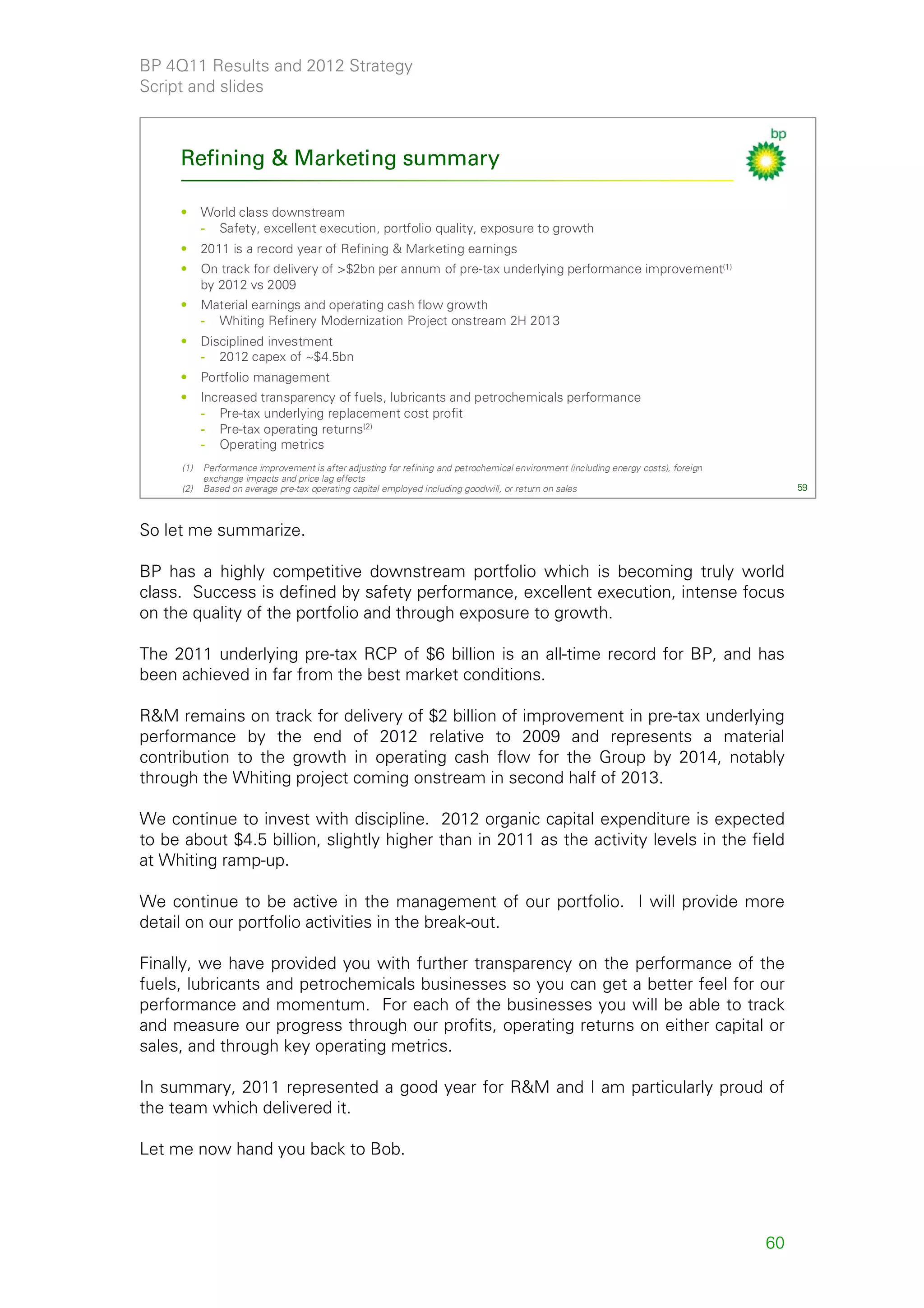 BP 4Q11 Results and 2012 Strategy
Script and slides



     Refining & Marketing summary

     •     World class downstream
           - Safety, excellent execution, portfolio quality, exposure to growth
     •     2011 is a record year of Refining & Marketing earnings
     •     On track for delivery of >$2bn per annum of pre-tax underlying performance improvement(1)
           by 2012 vs 2009
     •     Material earnings and operating cash flow growth
           - Whiting Refinery Modernization Project onstream 2H 2013
     •     Disciplined investment
           - 2012 capex of ~$4.5bn
     •     Portfolio management
     •     Increased transparency of fuels, lubricants and petrochemicals performance
           - Pre-tax underlying replacement cost profit
           - Pre-tax operating returns(2)
           - Operating metrics
     (1)   Performance improvement is after adjusting for refining and petrochemical environment (including energy costs), foreign
           exchange impacts and price lag effects
     (2)   Based on average pre-tax operating capital employed including goodwill, or return on sales                                     59



So let me summarize.

BP has a highly competitive downstream portfolio which is becoming truly world
class. Success is defined by safety performance, excellent execution, intense focus
on the quality of the portfolio and through exposure to growth.

The 2011 underlying pre-tax RCP of $6 billion is an all-time record for BP, and has
been achieved in far from the best market conditions.

R&M remains on track for delivery of $2 billion of improvement in pre-tax underlying
performance by the end of 2012 relative to 2009 and represents a material
contribution to the growth in operating cash flow for the Group by 2014, notably
through the Whiting project coming onstream in second half of 2013.

We continue to invest with discipline. 2012 organic capital expenditure is expected
to be about $4.5 billion, slightly higher than in 2011 as the activity levels in the field
at Whiting ramp-up.

We continue to be active in the management of our portfolio. I will provide more
detail on our portfolio activities in the break-out.

Finally, we have provided you with further transparency on the performance of the
fuels, lubricants and petrochemicals businesses so you can get a better feel for our
performance and momentum. For each of the businesses you will be able to track
and measure our progress through our profits, operating returns on either capital or
sales, and through key operating metrics.

In summary, 2011 represented a good year for R&M and I am particularly proud of
the team which delivered it.

Let me now hand you back to Bob.




                                                                                                                                     60
 