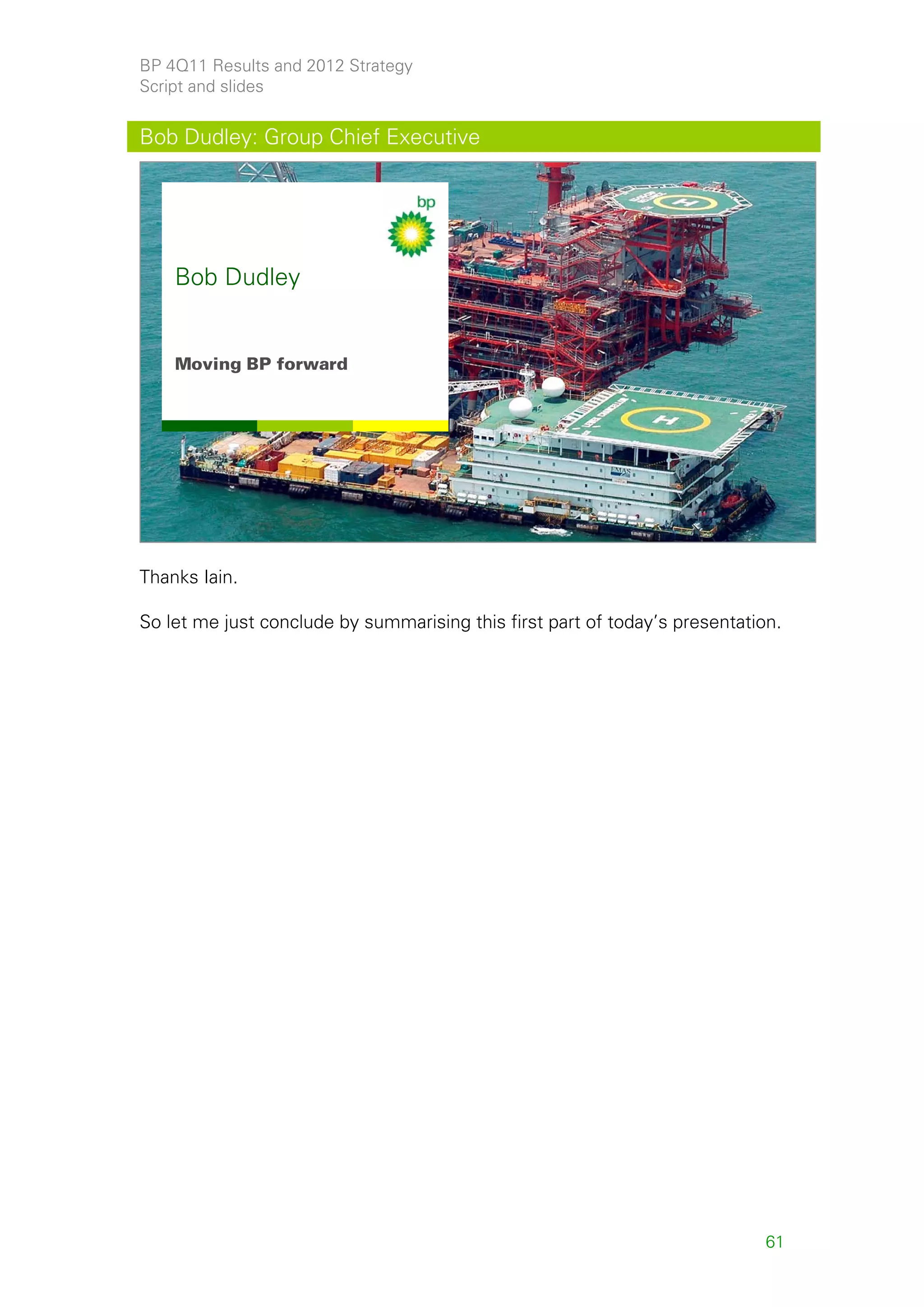 BP 4Q11 Results and 2012 Strategy
Script and slides


Bob Dudley: Group Chief Executive




    Bob Dudley


    Moving BP forward




                                                                                  60




Thanks Iain.

So let me just conclude by summarising this first part of today’s presentation.




                                                                             61
 