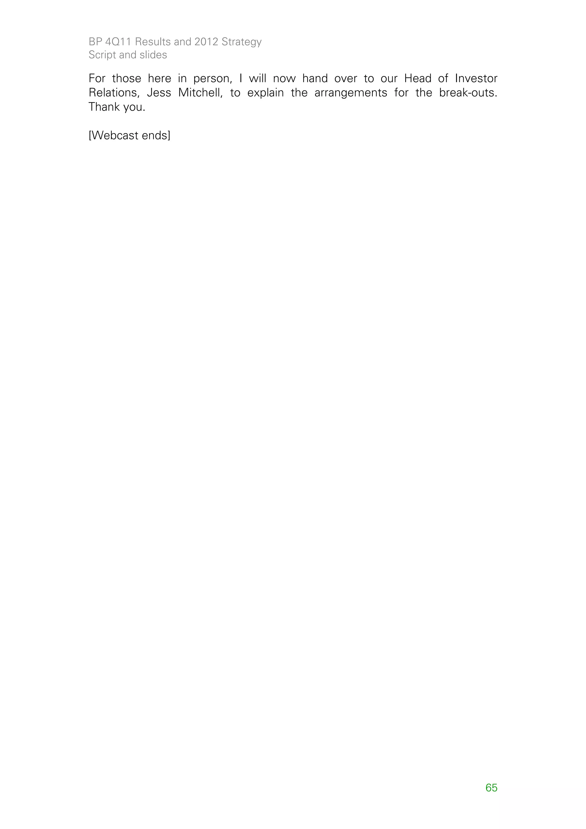 BP 4Q11 Results and 2012 Strategy
Script and slides

For those here in person, I will now hand over to our Head of Investor
Relations, Jess Mitchell, to explain the arrangements for the break-outs.
Thank you.

[Webcast ends]




                                                                      65
 