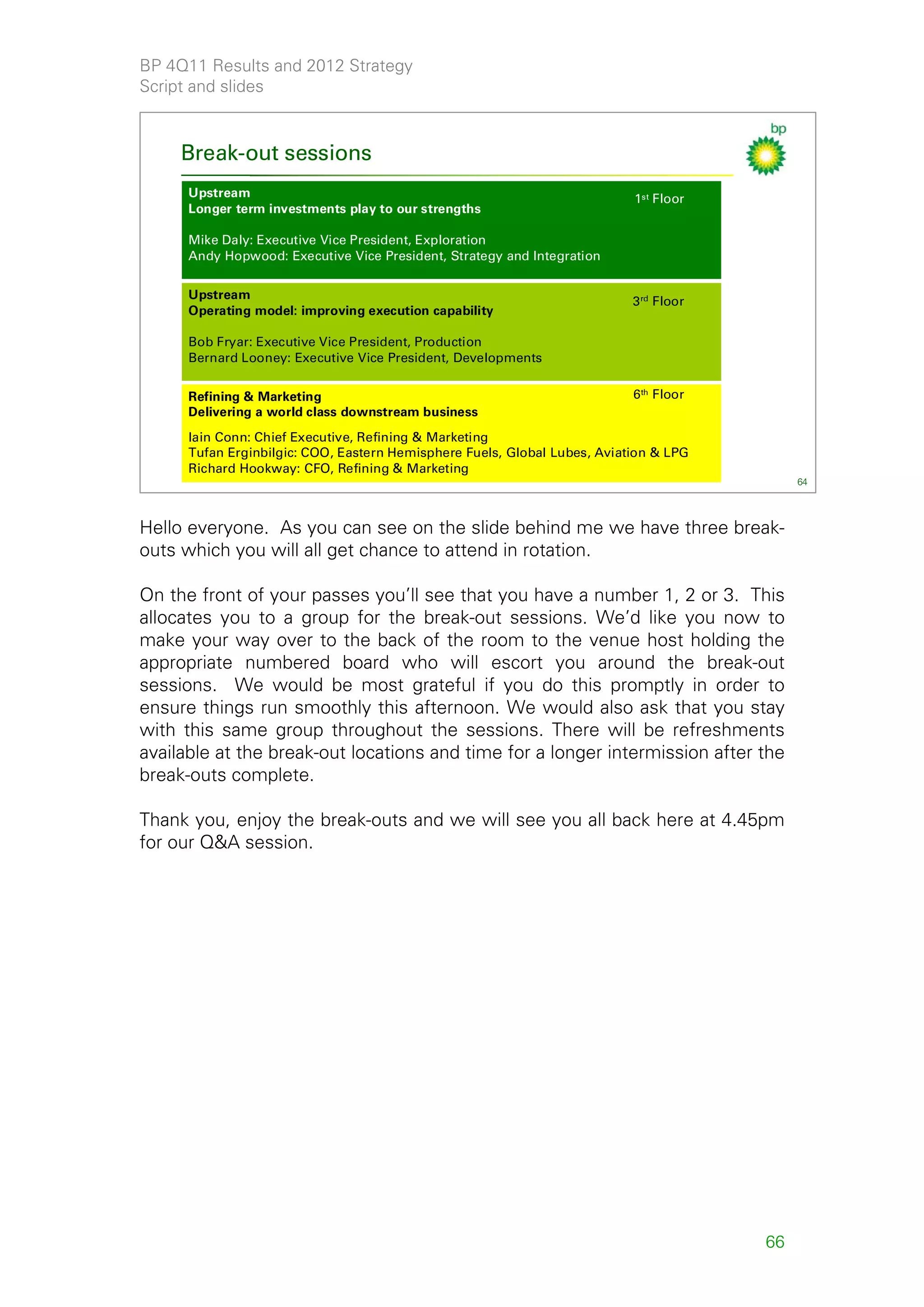 BP 4Q11 Results and 2012 Strategy
Script and slides



     Break-out sessions
      Upstream                                                             1st Floor
      Longer term investments play to our strengths

      Mike Daly: Executive Vice President, Exploration
      Andy Hopwood: Executive Vice President, Strategy and Integration

      Upstream
                                                                           3 rd Floor
      Operating model: improving execution capability

      Bob Fryar: Executive Vice President, Production
      Bernard Looney: Executive Vice President, Developments

      Refining & Marketing                                                 6 th Floor
      Delivering a world class downstream business
      Iain Conn: Chief Executive, Refining & Marketing
      Tufan Erginbilgic: COO, Eastern Hemisphere Fuels, Global Lubes, Aviation & LPG
      Richard Hookway: CFO, Refining & Marketing
                                                                                             64




Hello everyone. As you can see on the slide behind me we have three break-
outs which you will all get chance to attend in rotation.

On the front of your passes you’ll see that you have a number 1, 2 or 3. This
allocates you to a group for the break-out sessions. We’d like you now to
make your way over to the back of the room to the venue host holding the
appropriate numbered board who will escort you around the break-out
sessions. We would be most grateful if you do this promptly in order to
ensure things run smoothly this afternoon. We would also ask that you stay
with this same group throughout the sessions. There will be refreshments
available at the break-out locations and time for a longer intermission after the
break-outs complete.

Thank you, enjoy the break-outs and we will see you all back here at 4.45pm
for our Q&A session.




                                                                                        66
 