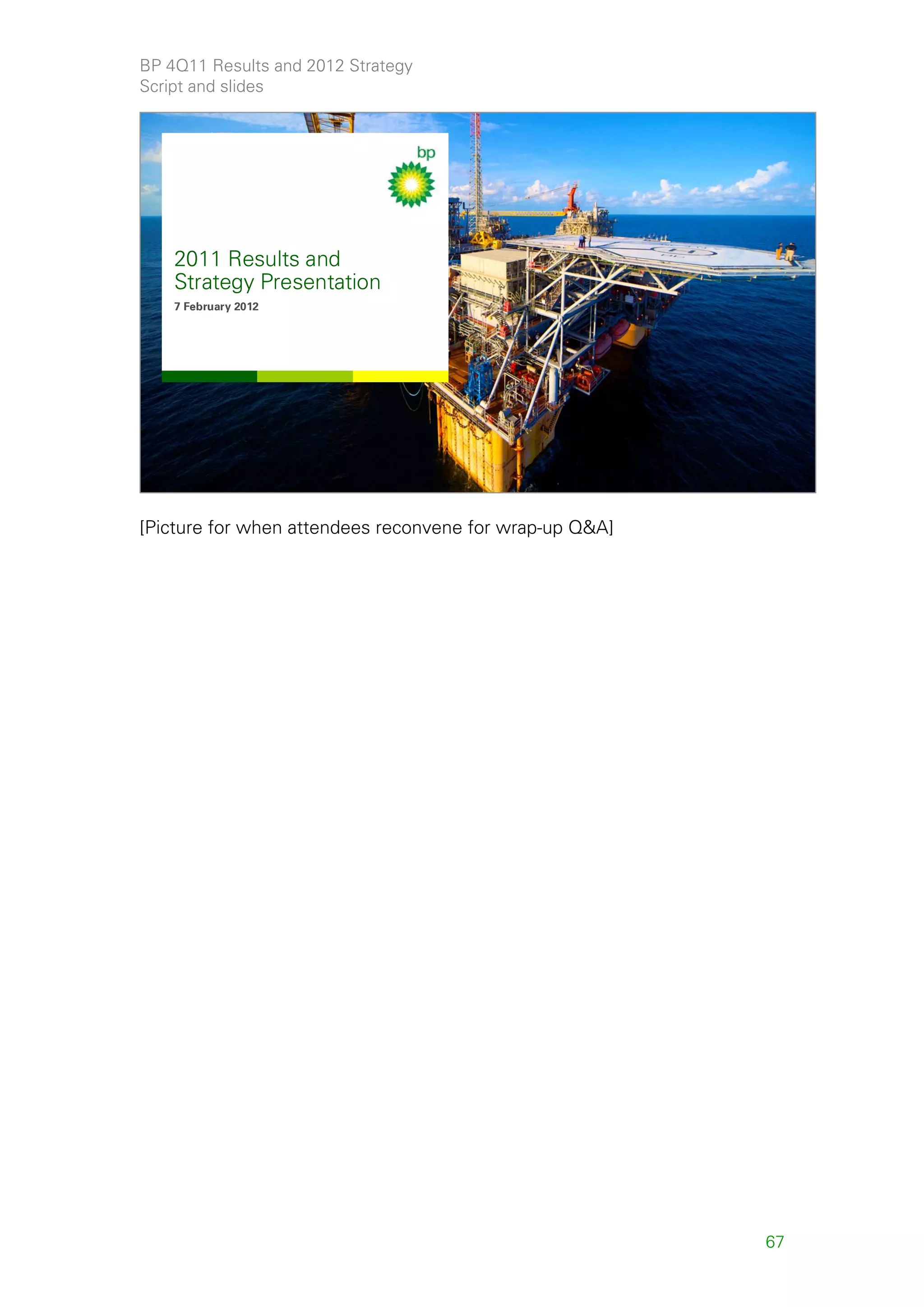BP 4Q11 Results and 2012 Strategy
Script and slides


   SECRET


    2011 Results and
    Strategy Presentation
    2011 Results and
    7 February 2012




    Strategy Presentation
    7 February 2012




                                                              65




[Picture for when attendees reconvene for wrap-up Q&A]




                                                         67
 