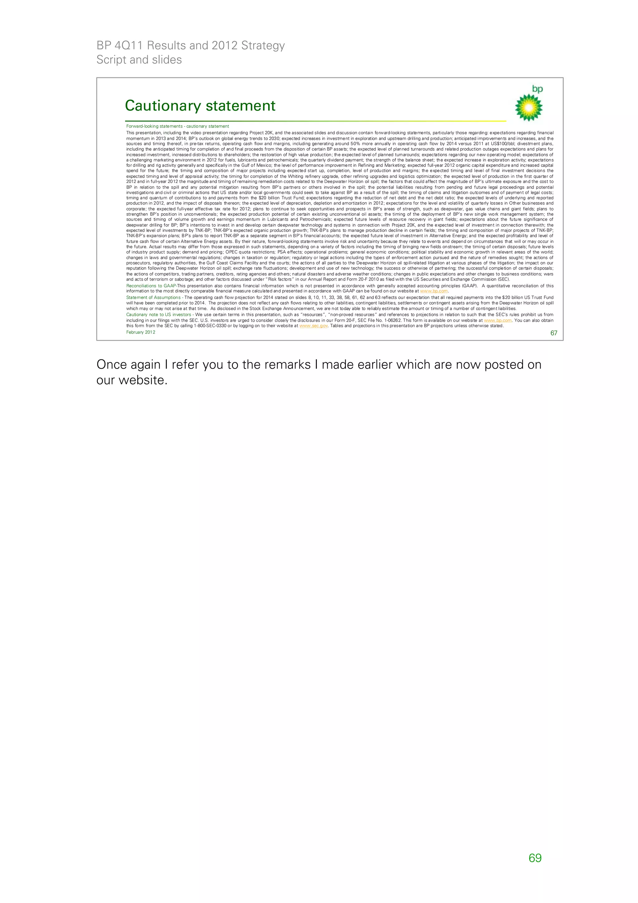 BP 4Q11 Results and 2012 Strategy
Script and slides



    Cautionary statement
     Forward-looking statements - cautionary statement
     This presentation, including the video presentation regarding Project 20K, and the associated slides and discussion contain forward-looking statements, particularly those regarding: expectations regarding financial
     momentum in 2013 and 2014; BP’s outlook on global energy trends to 2030; expected increases in investment in exploration and upstream drilling and production; anticipated improvements and increases, and the
     sources and timing thereof, in pre-tax returns, operating cash flow and margins, including generating around 50% more annually in operating cash flow by 2014 versus 2011 at US$100/bbl; divestm ent plans,
     including the anticipated timing for completion of and final proceeds from the disposition of certain BP assets; the expected level of planned turnarounds and related production outages expectations and plans for
     increased investment, increased distributions to shareholders; the restoration of high value production; the expected level of planned turnarounds; expectations regarding our new operating model; expectations of
     a challenging marketing environment in 2012 for fuels, lubricants and petrochemicals; the quarterly dividend payment; the strength of the balance sheet; the expected increase in exploration activity; expectations
     for drilling and rig activity generally and specifically in the Gulf of Mexico; the level of performance improvement in Refining and Marketing; expected full-year 2012 organic capital expenditure and increased capital
     spend for the future; the timing and composition of major projects including expected start up, completion, level of production and margins; the expected timing and level of final investment decisions the
     expected timing and level of appraisal activity; the timing for completion of the Whiting refinery upgrade, other refining upgrades and logistics optimization; the expected level of production in the first quarter of
     2012 and in full-year 2012 the magnitude and timing of remaining remediation costs related to the Deepwater Horizon oil spill; the factors that could affect the magnitude of BP’s ultimate exposure and the cost to
     BP in relation to the spill and any potential mitigation resulting from BP’s partners or others involved in the spill; the potential liabilities resulting from pending and future legal proceedings and potential
     investigations and civil or criminal actions that US state and/or local governments could seek to take against BP as a result of the spill; the timing of claims and litigation outcomes and of payment of legal costs;
     timing and quantum of contributions to and payments from the $20 billion Trust Fund; expectations regarding the reduction of net debt and the net debt ratio; the expected levels of underlying and reported
     production in 2012, and the impact of disposals thereon; the expected level of depreciation, depletion and amortization in 2012; expectations for the level and volatility of quarterly losses in Other businesses and
     corporate; the expected full-year effective tax rate for 2012; plans to continue to seek opportunities and prospects in BP’s areas of strength, such as deepwater, gas value chains and giant fields; plans to
     strengthen BP’s position in unconventionals; the expected production potential of certain existing unconventional oil assets; the timing of the deployment of BP’s new single work management system; the
     sources and timing of volume growth and earnings momentum in Lubricants and Petrochemicals; expected future levels of resource recovery in giant fields; expectations about the future significance of
     deepwater drilling for BP; BP’s intentions to invest in and develop certain deepwater technology and systems in connection with Project 20K, and the expected level of investment in connection therewith; the
     expected level of investments by TNK-BP; TNK-BP’s expected organic production growth; TNK-BP’s plans to manage production decline in certain fields; the timing and composition of major projects of TNK-BP;
     TNK-BP’s expansion plans; BP’s plans to report TNK-BP as a separate segment in BP’s financial accounts; the expected future level of investment in Alternative Energy; and the expected profitability and level of
     future cash flow of certain Alternative Energy assets. By their nature, forward-looking statements involve risk and uncertainty because they relate to events and depend on circumstances that will or may occur in
     the future. Actual results may differ from those expressed in such statements, depending on a variety of factors including the timing of bringing new fields onstream; the timing of certain disposals; future levels
     of industry product supply; demand and pricing; OPEC quota restrictions; PSA effects; operational problems; general economic conditions; political stability and economic growth in relevant areas of the world;
     changes in laws and governmental regulations; changes in taxation or regulation; regulatory or legal actions including the types of enforcement action pursued and the nature of remedies sought; the actions of
     prosecutors, regulatory authorities, the Gulf Coast Claims Facility and the courts; the actions of all parties to the Deepwater Horizon oil spill-related litigation at various phases of the litigation; the impact on our
     reputation following the Deepwater Horizon oil spill; exchange rate fluctuations; development and use of new technology; the success or otherwise of partnering; the successful completion of certain disposals;
     the actions of competitors, trading partners, creditors, rating agencies and others; natural disasters and adverse weather conditions; changes in public expectations and other changes to business conditions; wars
     and acts of terrorism or sabotage; and other factors discussed under “Risk factors” in our Annual Report and Form 20-F 2010 as filed with the US Securities and Exchange Commission (SEC).
     Reconciliations to GAAP-This presentation also contains financial information which is not presented in accordance with generally accepted accounting principles (GAAP). A quantitative reconciliation of this
     information to the most directly comparable financial measure calculated and presented in accordance with GAAP can be found on our website at www.bp.com.
     Statement of Assumptions - The operating cash flow projection for 2014 stated on slides 8, 10, 11, 33, 38, 58, 61, 62 and 63 reflects our expectation that all required payments into the $20 billion US Trust Fund
     will have been completed prior to 2014. The projection does not reflect any cash flows relating to other liabilities, contingent liabilities, settlements or contingent assets arising from the Deepwater Horizon oil spill
     which may or may not arise at that time. As disclosed in the Stock Exchange Announcement, we are not today able to reliably estimate the amount or timing of a number of contingent liabilities.
     Cautionary note to US investors - We use certain terms in this presentation, such as “resources”, “non-proved resources” and references to projections in relation to such that the SEC’s rules prohibit us from
     including in our filings with the SEC. U.S. investors are urged to consider closely the disclosures in our Form 20-F, SEC File No. 1-06262. This form is available on our website at www.bp.com. You can also obtain
     this form from the SEC by calling 1-800-SEC-0330 or by logging on to their website at www.sec.gov. Tables and projections in this presentation are BP projections unless otherwise stated.
     February 2012                                                                                                                                                                                                             67




Once again I refer you to the remarks I made earlier which are now posted on
our website.




                                                                                                                                                                                                                  69
 