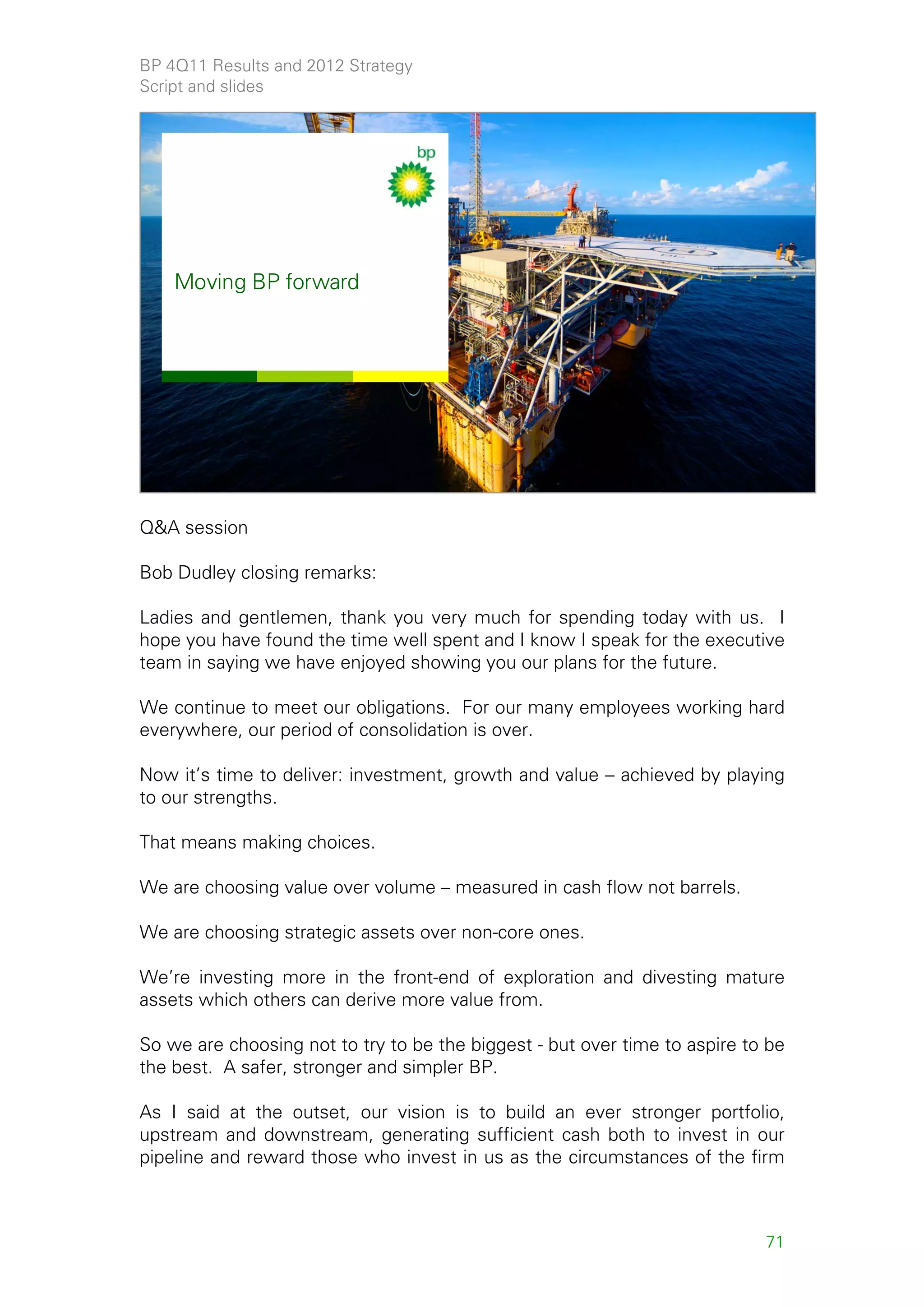 BP 4Q11 Results and 2012 Strategy
Script and slides


   SECRET


    2011 Results and
    Strategy Presentation
    7 February 2012




    Moving BP forward




                                                                                  69




Q&A session

Bob Dudley closing remarks:

Ladies and gentlemen, thank you very much for spending today with us. I
hope you have found the time well spent and I know I speak for the executive
team in saying we have enjoyed showing you our plans for the future.

We continue to meet our obligations. For our many employees working hard
everywhere, our period of consolidation is over.

Now it’s time to deliver: investment, growth and value – achieved by playing
to our strengths.

That means making choices.

We are choosing value over volume – measured in cash flow not barrels.

We are choosing strategic assets over non-core ones.

We’re investing more in the front-end of exploration and divesting mature
assets which others can derive more value from.

So we are choosing not to try to be the biggest - but over time to aspire to be
the best. A safer, stronger and simpler BP.

As I said at the outset, our vision is to build an ever stronger portfolio,
upstream and downstream, generating sufficient cash both to invest in our
pipeline and reward those who invest in us as the circumstances of the firm



                                                                            71
 