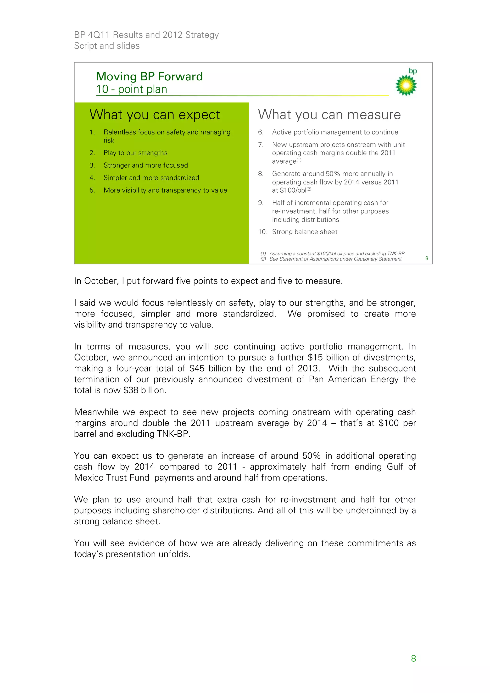 BP 4Q11 Results and 2012 Strategy
Script and slides


        Moving BP Forward
        10 - point plan

   What you can expect                               What you can measure
   1.    Relentless focus on safety and managing     6.   Active portfolio management to continue
         risk
                                                     7.   New upstream projects onstream with unit
   2.    Play to our strengths                            operating cash margins double the 2011
                                                          average(1)
   3.    Stronger and more focused
                                                     8.   Generate around 50% more annually in
   4.    Simpler and more standardized
                                                          operating cash flow by 2014 versus 2011
   5.    More visibility and transparency to value        at $100/bbl(2)
                                                     9.   Half of incremental operating cash for
                                                          re-investment, half for other purposes
                                                          including distributions
                                                     10. Strong balance sheet


                                                     (1) Assuming a constant $100/bbl oil price and excluding TNK-BP
                                                     (2) See Statement of Assumptions under Cautionary Statement           8



In October, I put forward five points to expect and five to measure.

I said we would focus relentlessly on safety, play to our strengths, and be stronger,
more focused, simpler and more standardized. We promised to create more
visibility and transparency to value.

In terms of measures, you will see continuing active portfolio management. In
October, we announced an intention to pursue a further $15 billion of divestments,
making a four-year total of $45 billion by the end of 2013. With the subsequent
termination of our previously announced divestment of Pan American Energy the
total is now $38 billion.

Meanwhile we expect to see new projects coming onstream with operating cash
margins around double the 2011 upstream average by 2014 – that’s at $100 per
barrel and excluding TNK-BP.

You can expect us to generate an increase of around 50% in additional operating
cash flow by 2014 compared to 2011 - approximately half from ending Gulf of
Mexico Trust Fund payments and around half from operations.

We plan to use around half that extra cash for re-investment and half for other
purposes including shareholder distributions. And all of this will be underpinned by a
strong balance sheet.

You will see evidence of how we are already delivering on these commitments as
today’s presentation unfolds.




                                                                                                                       8
 