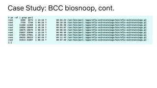 Case Study: BCC biosnoop, cont.
# ps -ef | grep perl
root 3285 3274 1 14:16 ? 00:04:24 /usr/bin/perl /apps/nflx-ec2rotatelogs/bin/nflx-ec2rotatelogs.pl
root 7755 7748 1 04:16 ? 00:10:20 /usr/bin/perl /apps/nflx-ec2rotatelogs/bin/nflx-ec2rotatelogs.pl
root 11366 11359 1 10:16 ? 00:06:39 /usr/bin/perl /apps/nflx-ec2rotatelogs/bin/nflx-ec2rotatelogs.pl
root 15054 15049 2 16:16 ? 00:03:07 /usr/bin/perl /apps/nflx-ec2rotatelogs/bin/nflx-ec2rotatelogs.pl
root 19675 19670 1 06:16 ? 00:08:53 /usr/bin/perl /apps/nflx-ec2rotatelogs/bin/nflx-ec2rotatelogs.pl
root 23937 23930 1 12:16 ? 00:05:30 /usr/bin/perl /apps/nflx-ec2rotatelogs/bin/nflx-ec2rotatelogs.pl
root 27565 27561 2 18:16 ? 00:00:28 /usr/bin/perl /apps/nflx-ec2rotatelogs/bin/nflx-ec2rotatelogs.pl
root 28232 28223 1 02:16 ? 00:11:43 /usr/bin/perl /apps/nflx-ec2rotatelogs/bin/nflx-ec2rotatelogs.pl
root 31913 31907 1 08:15 ? 00:07:40 /usr/bin/perl /apps/nflx-ec2rotatelogs/bin/nflx-ec2rotatelogs.pl
[…]
 