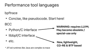 Performance tool languages
bpftrace
●
Concise, like pseudocode. Start here!
BCC
●
Python/C interface
●
libbpf/C interface
●
etc.
* JIT-ed runtimes like Java are complex to trace
WARNING: requires LLVM;
May become obsolete /
special-use only
New, lightweight,
CO-RE & BTF based
 