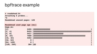 bpftrace example
# readahead.bt
Attaching 5 probes...
^C
Readahead unused pages: 128
Readahead used page age (ms):
@age_ms:
[1] 2455 |@@@@@@@@@@@@@@@ |
[2, 4) 8424 |@@@@@@@@@@@@@@@@@@@@@@@@@@@@@@@@@@@@@@@@@@@@@@@@@@@@|
[4, 8) 4417 |@@@@@@@@@@@@@@@@@@@@@@@@@@@ |
[8, 16) 7680 |@@@@@@@@@@@@@@@@@@@@@@@@@@@@@@@@@@@@@@@@@@@@@@@ |
[16, 32) 4352 |@@@@@@@@@@@@@@@@@@@@@@@@@@ |
[32, 64) 0 | |
[64, 128) 0 | |
[128, 256) 384 |@@ |
 